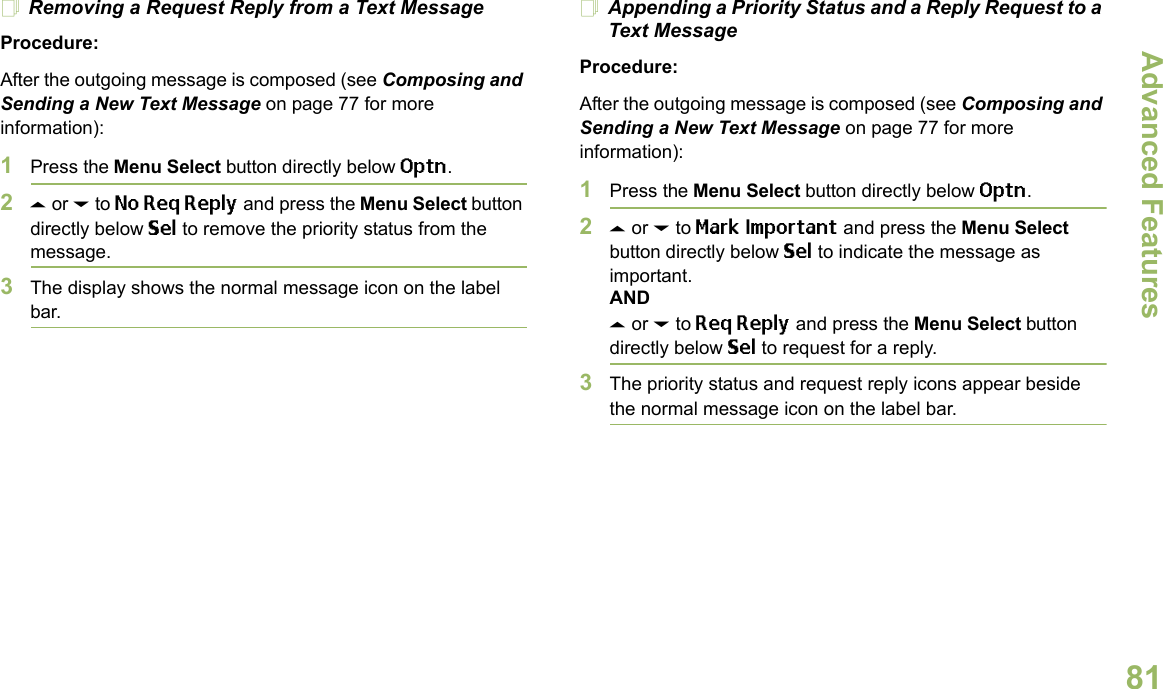 Advanced FeaturesEnglish81Removing a Request Reply from a Text MessageProcedure:After the outgoing message is composed (see Composing and Sending a New Text Message on page 77 for more information):1Press the Menu Select button directly below Optn.2U or D to No Req Reply and press the Menu Select button directly below Sel to remove the priority status from the message.3The display shows the normal message icon on the label bar.Appending a Priority Status and a Reply Request to a Text MessageProcedure:After the outgoing message is composed (see Composing and Sending a New Text Message on page 77 for more information):1Press the Menu Select button directly below Optn.2U or D to Mark Important and press the Menu Select button directly below Sel to indicate the message as important.ANDU or D to Req Reply and press the Menu Select button directly below Sel to request for a reply.3The priority status and request reply icons appear beside the normal message icon on the label bar.