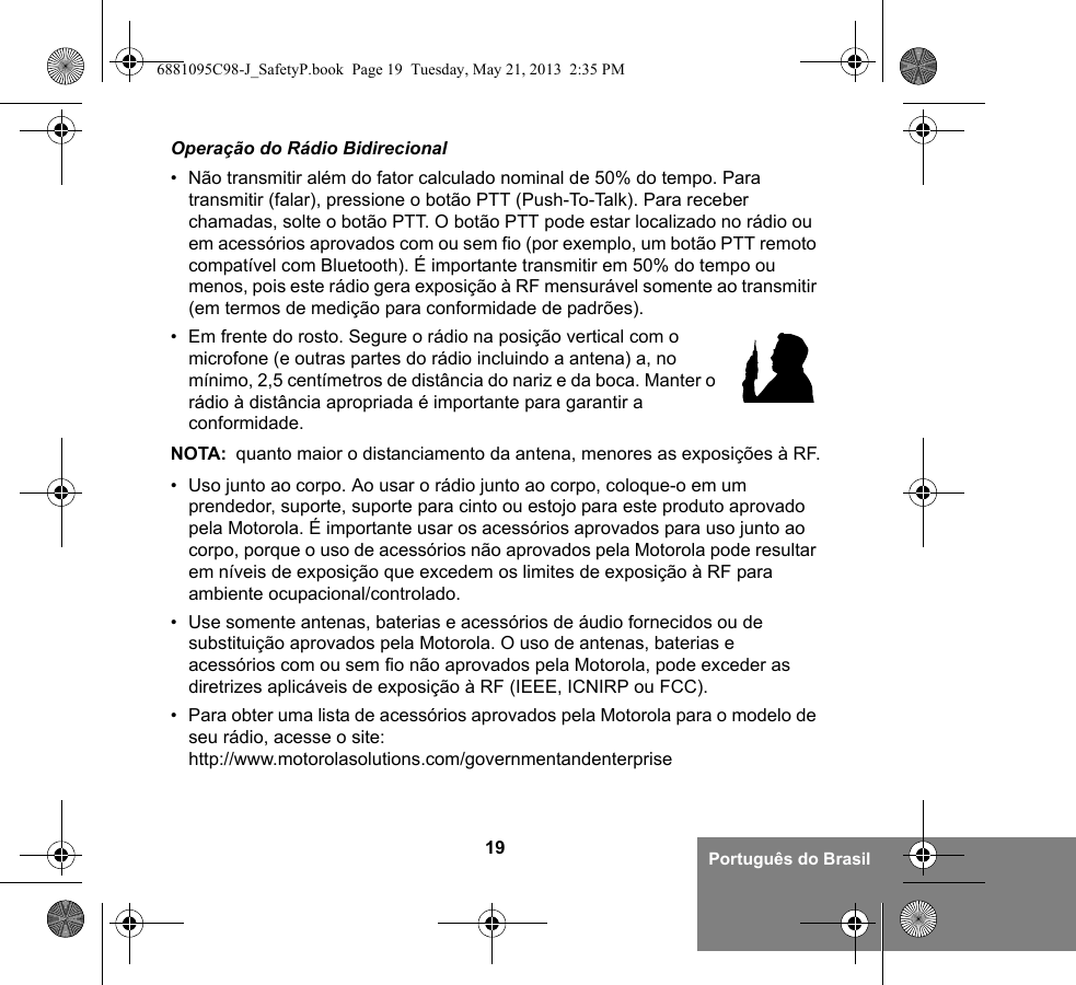 19 Português do BrasilOperação do Rádio Bidirecional• Não transmitir além do fator calculado nominal de 50% do tempo. Para transmitir (falar), pressione o botão PTT (Push-To-Talk). Para receber chamadas, solte o botão PTT. O botão PTT pode estar localizado no rádio ou em acessórios aprovados com ou sem fio (por exemplo, um botão PTT remoto compatível com Bluetooth). É importante transmitir em 50% do tempo ou menos, pois este rádio gera exposição à RF mensurável somente ao transmitir (em termos de medição para conformidade de padrões).• Em frente do rosto. Segure o rádio na posição vertical com o microfone (e outras partes do rádio incluindo a antena) a, no mínimo, 2,5 centímetros de distância do nariz e da boca. Manter o rádio à distância apropriada é importante para garantir a conformidade. NOTA: quanto maior o distanciamento da antena, menores as exposições à RF.• Uso junto ao corpo. Ao usar o rádio junto ao corpo, coloque-o em um prendedor, suporte, suporte para cinto ou estojo para este produto aprovado pela Motorola. É importante usar os acessórios aprovados para uso junto ao corpo, porque o uso de acessórios não aprovados pela Motorola pode resultar em níveis de exposição que excedem os limites de exposição à RF para ambiente ocupacional/controlado. • Use somente antenas, baterias e acessórios de áudio fornecidos ou de substituição aprovados pela Motorola. O uso de antenas, baterias e acessórios com ou sem fio não aprovados pela Motorola, pode exceder as diretrizes aplicáveis de exposição à RF (IEEE, ICNIRP ou FCC).• Para obter uma lista de acessórios aprovados pela Motorola para o modelo de seu rádio, acesse o site:http://www.motorolasolutions.com/governmentandenterprise6881095C98-J_SafetyP.book  Page 19  Tuesday, May 21, 2013  2:35 PM