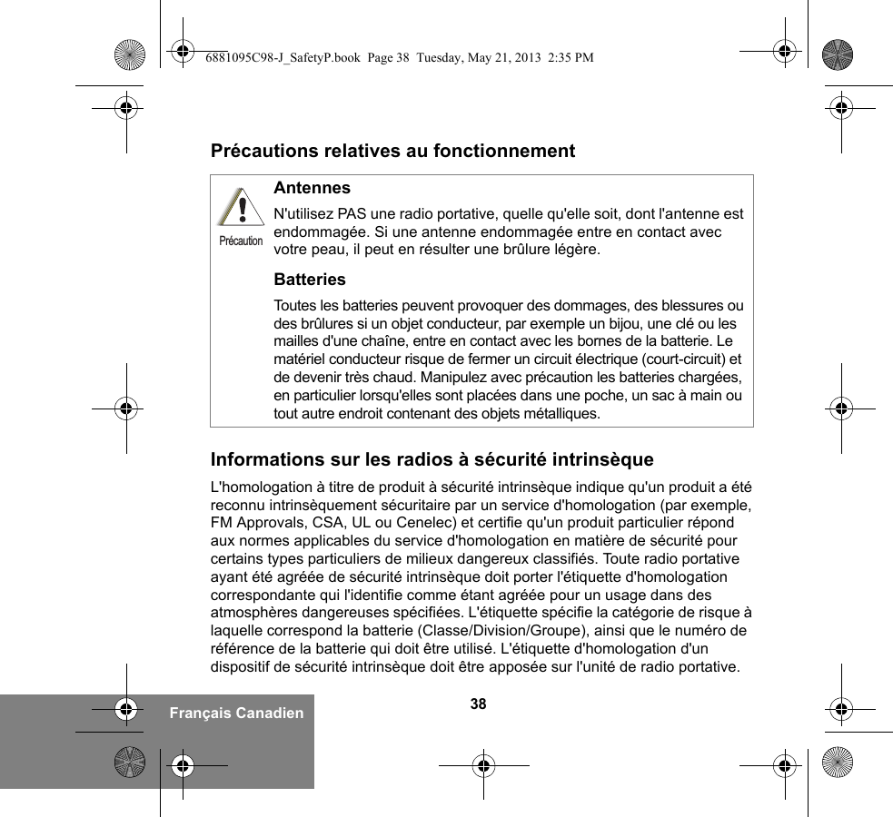 38Français CanadienPrécautions relatives au fonctionnementInformations sur les radios à sécurité intrinsèqueL&apos;homologation à titre de produit à sécurité intrinsèque indique qu&apos;un produit a été reconnu intrinsèquement sécuritaire par un service d&apos;homologation (par exemple, FM Approvals, CSA, UL ou Cenelec) et certifie qu&apos;un produit particulier répond aux normes applicables du service d&apos;homologation en matière de sécurité pour certains types particuliers de milieux dangereux classifiés. Toute radio portative ayant été agréée de sécurité intrinsèque doit porter l&apos;étiquette d&apos;homologation correspondante qui l&apos;identifie comme étant agréée pour un usage dans des atmosphères dangereuses spécifiées. L&apos;étiquette spécifie la catégorie de risque à laquelle correspond la batterie (Classe/Division/Groupe), ainsi que le numéro de référence de la batterie qui doit être utilisé. L&apos;étiquette d&apos;homologation d&apos;un dispositif de sécurité intrinsèque doit être apposée sur l&apos;unité de radio portative.AntennesN&apos;utilisez PAS une radio portative, quelle qu&apos;elle soit, dont l&apos;antenne est endommagée. Si une antenne endommagée entre en contact avec votre peau, il peut en résulter une brûlure légère.BatteriesToutes les batteries peuvent provoquer des dommages, des blessures ou des brûlures si un objet conducteur, par exemple un bijou, une clé ou les mailles d&apos;une chaîne, entre en contact avec les bornes de la batterie. Le matériel conducteur risque de fermer un circuit électrique (court-circuit) et de devenir très chaud. Manipulez avec précaution les batteries chargées, en particulier lorsqu&apos;elles sont placées dans une poche, un sac à main ou tout autre endroit contenant des objets métalliques.Précaution6881095C98-J_SafetyP.book  Page 38  Tuesday, May 21, 2013  2:35 PM