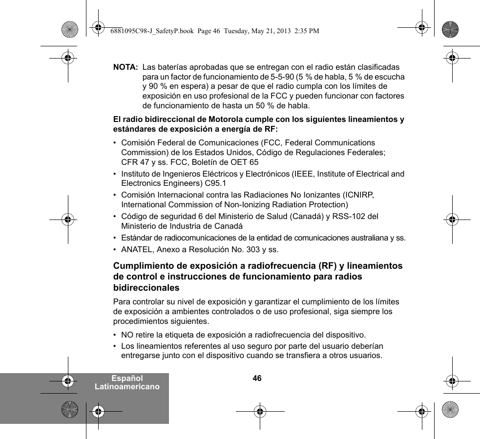 46Español LatinoamericanoNOTA: Las baterías aprobadas que se entregan con el radio están clasificadas para un factor de funcionamiento de 5-5-90 (5 % de habla, 5 % de escucha y 90 % en espera) a pesar de que el radio cumpla con los límites de exposición en uso profesional de la FCC y pueden funcionar con factores de funcionamiento de hasta un 50 % de habla.El radio bidireccional de Motorola cumple con los siguientes lineamientos y estándares de exposición a energía de RF:• Comisión Federal de Comunicaciones (FCC, Federal Communications Commission) de los Estados Unidos, Código de Regulaciones Federales; CFR 47 y ss. FCC, Boletín de OET 65• Instituto de Ingenieros Eléctricos y Electrónicos (IEEE, Institute of Electrical and Electronics Engineers) C95.1• Comisión Internacional contra las Radiaciones No Ionizantes (ICNIRP, International Commission of Non-Ionizing Radiation Protection)• Código de seguridad 6 del Ministerio de Salud (Canadá) y RSS-102 del Ministerio de Industria de Canadá• Estándar de radiocomunicaciones de la entidad de comunicaciones australiana y ss.• ANATEL, Anexo a Resolución No. 303 y ss.Cumplimiento de exposición a radiofrecuencia (RF) y lineamientos de control e instrucciones de funcionamiento para radios bidireccionalesPara controlar su nivel de exposición y garantizar el cumplimiento de los límites de exposición a ambientes controlados o de uso profesional, siga siempre los procedimientos siguientes.• NO retire la etiqueta de exposición a radiofrecuencia del dispositivo.• Los lineamientos referentes al uso seguro por parte del usuario deberían entregarse junto con el dispositivo cuando se transfiera a otros usuarios.6881095C98-J_SafetyP.book  Page 46  Tuesday, May 21, 2013  2:35 PM