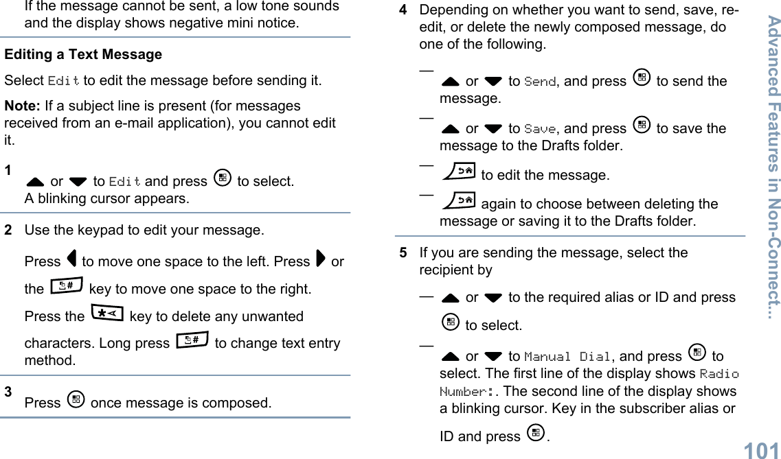 If the message cannot be sent, a low tone soundsand the display shows negative mini notice.Editing a Text MessageSelect Edit to edit the message before sending it.Note: If a subject line is present (for messagesreceived from an e-mail application), you cannot editit.1 or   to Edit and press   to select.A blinking cursor appears.2Use the keypad to edit your message.Press   to move one space to the left. Press   orthe   key to move one space to the right.Press the   key to delete any unwantedcharacters. Long press   to change text entrymethod.3Press   once message is composed.4Depending on whether you want to send, save, re-edit, or delete the newly composed message, doone of the following.— or   to Send, and press   to send themessage.— or   to Save, and press   to save themessage to the Drafts folder.— to edit the message.— again to choose between deleting themessage or saving it to the Drafts folder.5If you are sending the message, select therecipient by— or   to the required alias or ID and press to select.— or   to Manual Dial, and press   toselect. The first line of the display shows RadioNumber:. The second line of the display showsa blinking cursor. Key in the subscriber alias orID and press  .Advanced Features in Non-Connect...101English