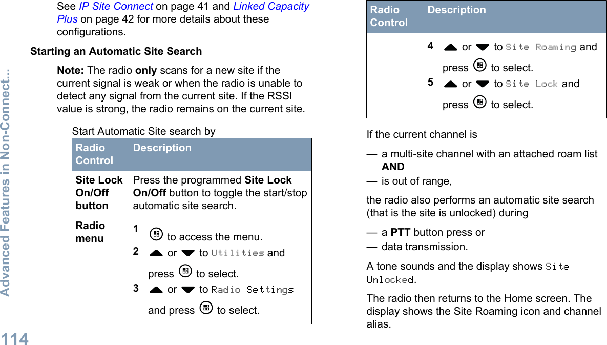 See IP Site Connect on page 41 and Linked CapacityPlus on page 42 for more details about theseconfigurations.Starting an Automatic Site SearchNote: The radio only scans for a new site if thecurrent signal is weak or when the radio is unable todetect any signal from the current site. If the RSSIvalue is strong, the radio remains on the current site.Start Automatic Site search byRadioControlDescriptionSite LockOn/OffbuttonPress the programmed Site LockOn/Off button to toggle the start/stopautomatic site search.Radiomenu 1 to access the menu.2 or   to Utilities andpress   to select.3 or   to Radio Settingsand press   to select.RadioControlDescription4 or   to Site Roaming andpress   to select.5 or   to Site Lock andpress   to select.If the current channel is— a multi-site channel with an attached roam listAND— is out of range,the radio also performs an automatic site search(that is the site is unlocked) during— a PTT button press or— data transmission.A tone sounds and the display shows SiteUnlocked.The radio then returns to the Home screen. Thedisplay shows the Site Roaming icon and channelalias.Advanced Features in Non-Connect...114English