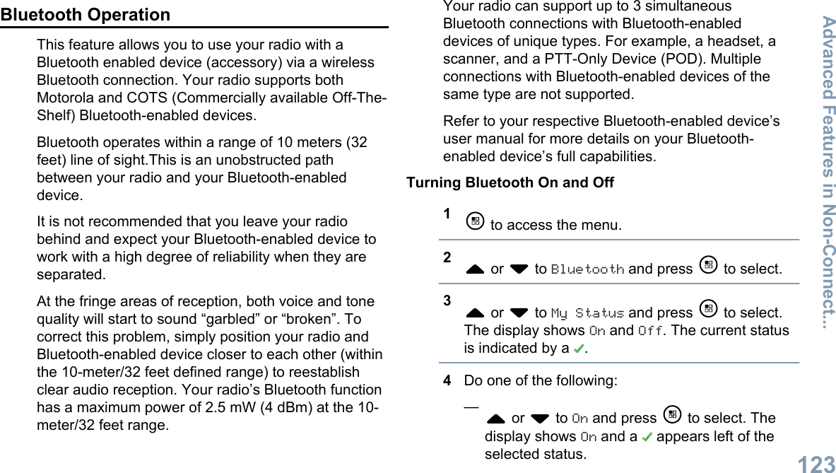Bluetooth OperationThis feature allows you to use your radio with aBluetooth enabled device (accessory) via a wirelessBluetooth connection. Your radio supports bothMotorola and COTS (Commercially available Off-The-Shelf) Bluetooth-enabled devices.Bluetooth operates within a range of 10 meters (32feet) line of sight.This is an unobstructed pathbetween your radio and your Bluetooth-enableddevice.It is not recommended that you leave your radiobehind and expect your Bluetooth-enabled device towork with a high degree of reliability when they areseparated.At the fringe areas of reception, both voice and tonequality will start to sound “garbled” or “broken”. Tocorrect this problem, simply position your radio andBluetooth-enabled device closer to each other (withinthe 10-meter/32 feet defined range) to reestablishclear audio reception. Your radio’s Bluetooth functionhas a maximum power of 2.5 mW (4 dBm) at the 10-meter/32 feet range.Your radio can support up to 3 simultaneousBluetooth connections with Bluetooth-enableddevices of unique types. For example, a headset, ascanner, and a PTT-Only Device (POD). Multipleconnections with Bluetooth-enabled devices of thesame type are not supported.Refer to your respective Bluetooth-enabled device’suser manual for more details on your Bluetooth-enabled device’s full capabilities.Turning Bluetooth On and Off1 to access the menu.2 or   to Bluetooth and press   to select.3 or   to My Status and press   to select.The display shows On and Off. The current statusis indicated by a  .4Do one of the following:— or   to On and press   to select. Thedisplay shows On and a   appears left of theselected status.Advanced Features in Non-Connect...123English