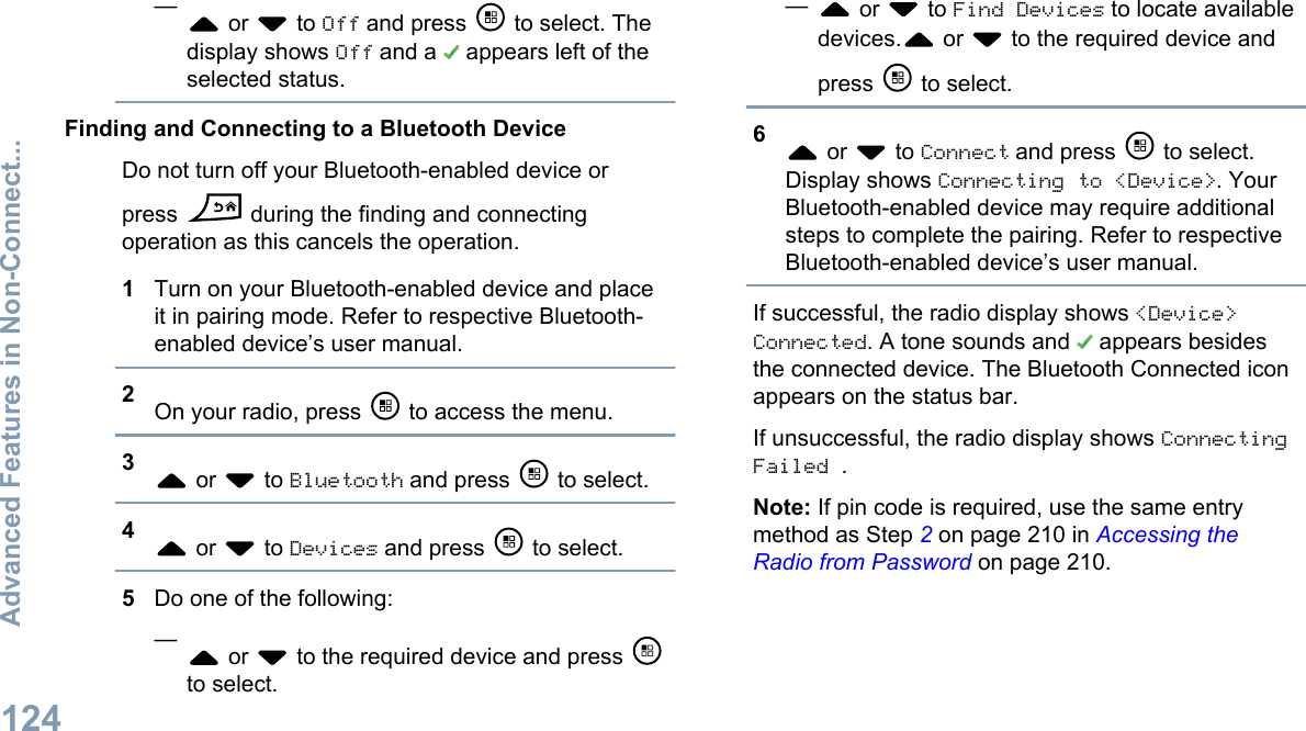 — or   to Off and press   to select. Thedisplay shows Off and a   appears left of theselected status.Finding and Connecting to a Bluetooth DeviceDo not turn off your Bluetooth-enabled device orpress   during the finding and connectingoperation as this cancels the operation.1Turn on your Bluetooth-enabled device and placeit in pairing mode. Refer to respective Bluetooth-enabled device’s user manual.2On your radio, press   to access the menu.3 or   to Bluetooth and press   to select.4 or   to Devices and press   to select.5Do one of the following:— or   to the required device and press to select.— or   to Find Devices to locate availabledevices.  or   to the required device andpress   to select.6 or   to Connect and press   to select.Display shows Connecting to &lt;Device&gt;. YourBluetooth-enabled device may require additionalsteps to complete the pairing. Refer to respectiveBluetooth-enabled device’s user manual.If successful, the radio display shows &lt;Device&gt;Connected. A tone sounds and   appears besidesthe connected device. The Bluetooth Connected iconappears on the status bar.If unsuccessful, the radio display shows ConnectingFailed .Note: If pin code is required, use the same entrymethod as Step 2 on page 210 in Accessing theRadio from Password on page 210.Advanced Features in Non-Connect...124English
