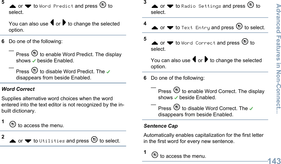 5 or   to Word Predict and press   toselect.You can also use   or   to change the selectedoption.6Do one of the following:—Press   to enable Word Predict. The displayshows   beside Enabled.—Press   to disable Word Predict. The disappears from beside Enabled.Word CorrectSupplies alternative word choices when the wordentered into the text editor is not recognized by the in-built dictionary.1 to access the menu.2 or   to Utilities and press   to select.3 or   to Radio Settings and press   toselect.4 or   to Text Entry and press   to select.5 or   to Word Correct and press   toselect.You can also use   or   to change the selectedoption.6Do one of the following:—Press   to enable Word Correct. The displayshows   beside Enabled.—Press   to disable Word Correct. The disappears from beside Enabled.Sentence CapAutomatically enables capitalization for the first letterin the first word for every new sentence.1 to access the menu.Advanced Features in Non-Connect...143English