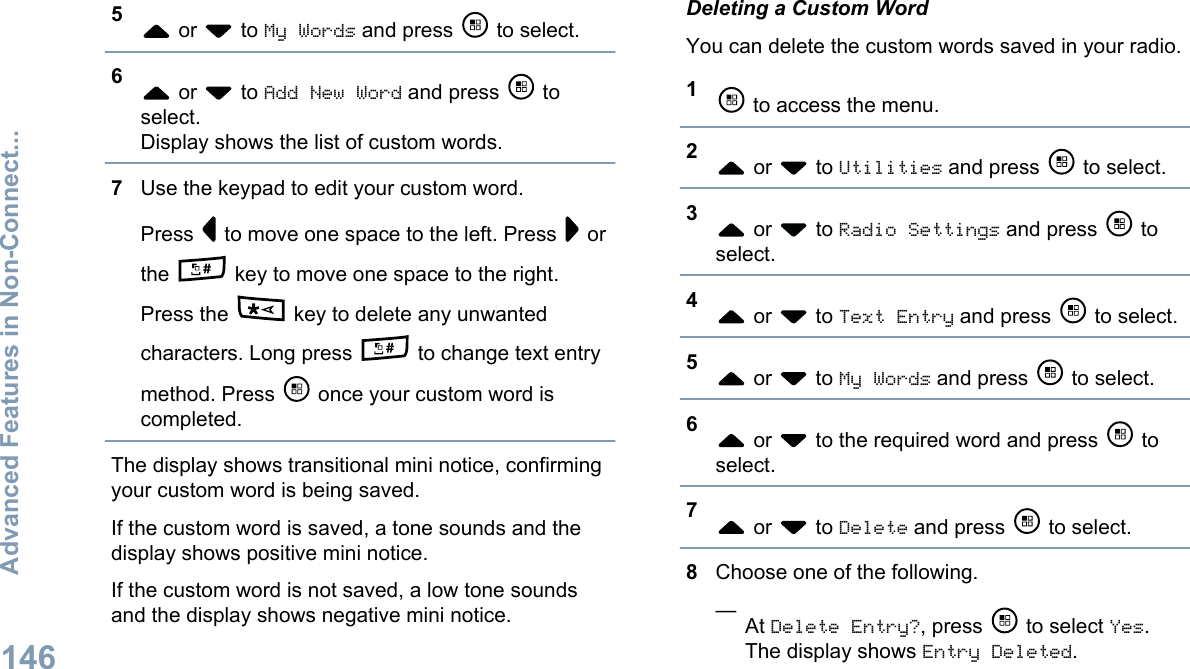 5 or   to My Words and press   to select.6 or   to Add New Word and press   toselect.Display shows the list of custom words.7Use the keypad to edit your custom word.Press   to move one space to the left. Press   orthe   key to move one space to the right.Press the   key to delete any unwantedcharacters. Long press   to change text entrymethod. Press   once your custom word iscompleted.The display shows transitional mini notice, confirmingyour custom word is being saved.If the custom word is saved, a tone sounds and thedisplay shows positive mini notice.If the custom word is not saved, a low tone soundsand the display shows negative mini notice.Deleting a Custom WordYou can delete the custom words saved in your radio.1 to access the menu.2 or   to Utilities and press   to select.3 or   to Radio Settings and press   toselect.4 or   to Text Entry and press   to select.5 or   to My Words and press   to select.6 or   to the required word and press   toselect.7 or   to Delete and press   to select.8Choose one of the following.—At Delete Entry?, press   to select Yes.The display shows Entry Deleted.Advanced Features in Non-Connect...146English