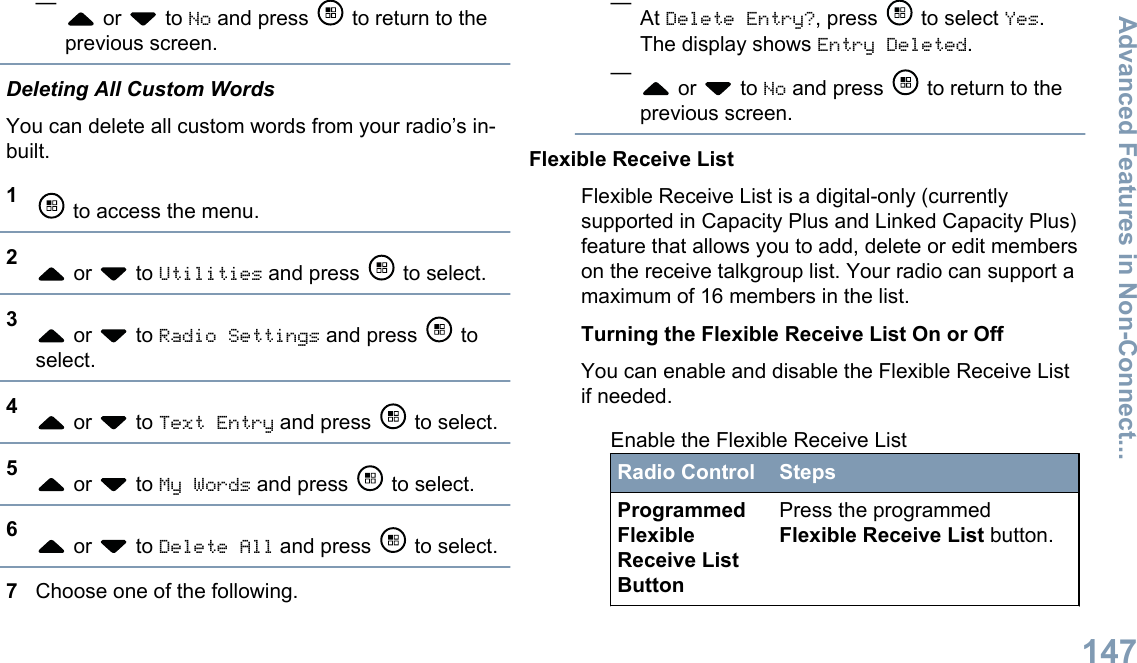 — or   to No and press   to return to theprevious screen.Deleting All Custom WordsYou can delete all custom words from your radio’s in-built.1 to access the menu.2 or   to Utilities and press   to select.3 or   to Radio Settings and press   toselect.4 or   to Text Entry and press   to select.5 or   to My Words and press   to select.6 or   to Delete All and press   to select.7Choose one of the following.—At Delete Entry?, press   to select Yes.The display shows Entry Deleted.— or   to No and press   to return to theprevious screen.Flexible Receive ListFlexible Receive List is a digital-only (currentlysupported in Capacity Plus and Linked Capacity Plus)feature that allows you to add, delete or edit memberson the receive talkgroup list. Your radio can support amaximum of 16 members in the list.Turning the Flexible Receive List On or OffYou can enable and disable the Flexible Receive Listif needed.Enable the Flexible Receive ListRadio Control StepsProgrammedFlexibleReceive ListButtonPress the programmedFlexible Receive List button.Advanced Features in Non-Connect...147English