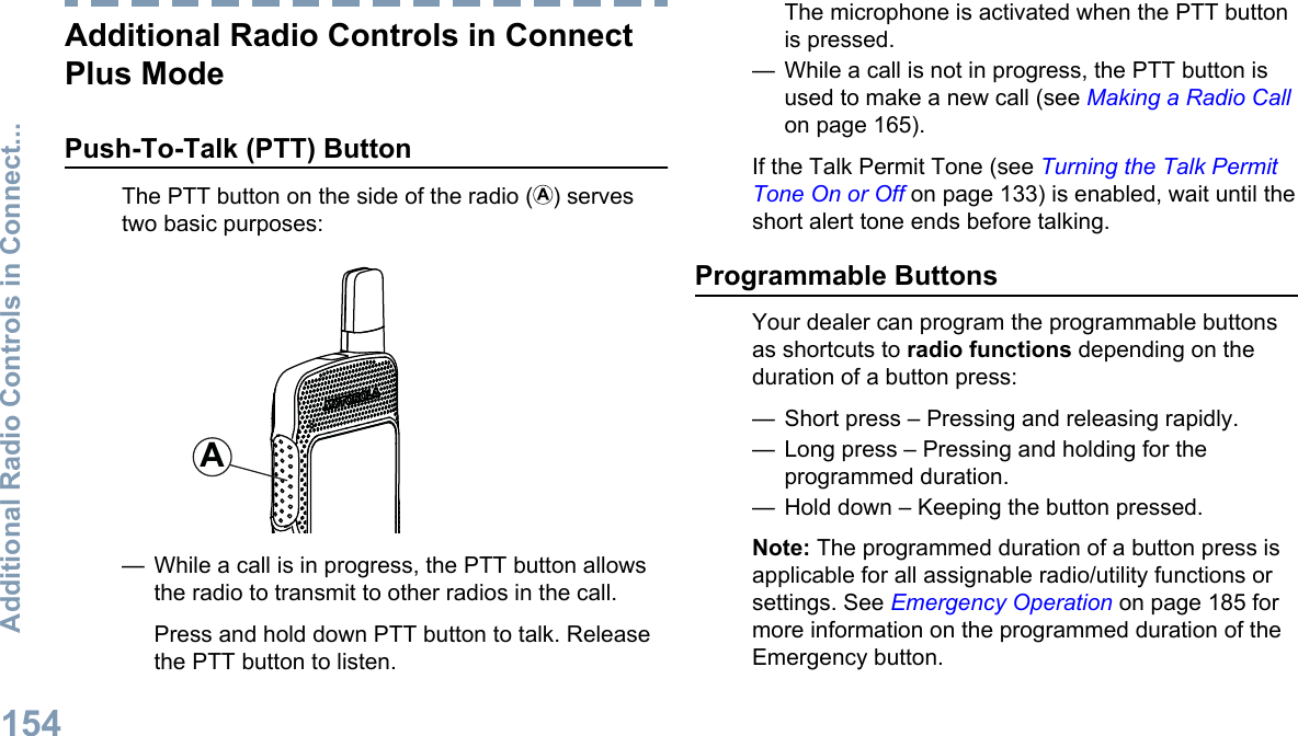 Additional Radio Controls in ConnectPlus ModePush-To-Talk (PTT) ButtonThe PTT button on the side of the radio ( ) servestwo basic purposes:A— While a call is in progress, the PTT button allowsthe radio to transmit to other radios in the call.Press and hold down PTT button to talk. Releasethe PTT button to listen.The microphone is activated when the PTT buttonis pressed.— While a call is not in progress, the PTT button isused to make a new call (see Making a Radio Callon page 165).If the Talk Permit Tone (see Turning the Talk PermitTone On or Off on page 133) is enabled, wait until theshort alert tone ends before talking.Programmable ButtonsYour dealer can program the programmable buttonsas shortcuts to radio functions depending on theduration of a button press:— Short press – Pressing and releasing rapidly.— Long press – Pressing and holding for theprogrammed duration.— Hold down – Keeping the button pressed.Note: The programmed duration of a button press isapplicable for all assignable radio/utility functions orsettings. See Emergency Operation on page 185 formore information on the programmed duration of theEmergency button.Additional Radio Controls in Connect...154English