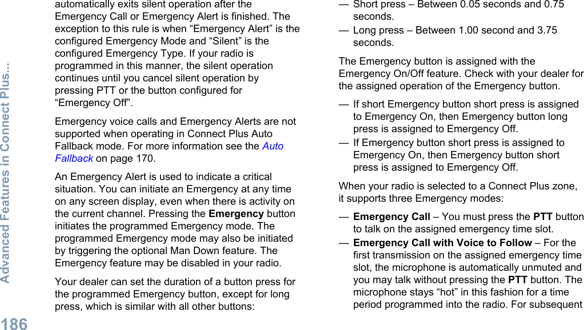 automatically exits silent operation after theEmergency Call or Emergency Alert is finished. Theexception to this rule is when “Emergency Alert” is theconfigured Emergency Mode and “Silent” is theconfigured Emergency Type. If your radio isprogrammed in this manner, the silent operationcontinues until you cancel silent operation bypressing PTT or the button configured for“Emergency Off”.Emergency voice calls and Emergency Alerts are notsupported when operating in Connect Plus AutoFallback mode. For more information see the AutoFallback on page 170.An Emergency Alert is used to indicate a criticalsituation. You can initiate an Emergency at any timeon any screen display, even when there is activity onthe current channel. Pressing the Emergency buttoninitiates the programmed Emergency mode. Theprogrammed Emergency mode may also be initiatedby triggering the optional Man Down feature. TheEmergency feature may be disabled in your radio.Your dealer can set the duration of a button press forthe programmed Emergency button, except for longpress, which is similar with all other buttons:— Short press – Between 0.05 seconds and 0.75seconds.— Long press – Between 1.00 second and 3.75seconds.The Emergency button is assigned with theEmergency On/Off feature. Check with your dealer forthe assigned operation of the Emergency button.— If short Emergency button short press is assignedto Emergency On, then Emergency button longpress is assigned to Emergency Off.— If Emergency button short press is assigned toEmergency On, then Emergency button shortpress is assigned to Emergency Off.When your radio is selected to a Connect Plus zone,it supports three Emergency modes:—Emergency Call – You must press the PTT buttonto talk on the assigned emergency time slot.—Emergency Call with Voice to Follow – For thefirst transmission on the assigned emergency timeslot, the microphone is automatically unmuted andyou may talk without pressing the PTT button. Themicrophone stays “hot” in this fashion for a timeperiod programmed into the radio. For subsequentAdvanced Features in Connect Plus...186English