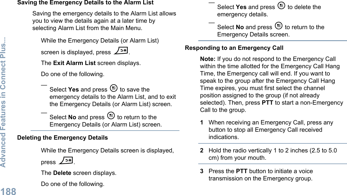 Saving the Emergency Details to the Alarm ListSaving the emergency details to the Alarm List allowsyou to view the details again at a later time byselecting Alarm List from the Main Menu.While the Emergency Details (or Alarm List)screen is displayed, press  .The Exit Alarm List screen displays.Do one of the following.—Select Yes and press   to save theemergency details to the Alarm List, and to exitthe Emergency Details (or Alarm List) screen.—Select No and press   to return to theEmergency Details (or Alarm List) screen.Deleting the Emergency DetailsWhile the Emergency Details screen is displayed,press  .The Delete screen displays.Do one of the following.—Select Yes and press   to delete theemergency details.—Select No and press   to return to theEmergency Details screen.Responding to an Emergency CallNote: If you do not respond to the Emergency Callwithin the time allotted for the Emergency Call HangTime, the Emergency call will end. If you want tospeak to the group after the Emergency Call HangTime expires, you must first select the channelposition assigned to the group (if not alreadyselected). Then, press PTT to start a non-EmergencyCall to the group.1When receiving an Emergency Call, press anybutton to stop all Emergency Call receivedindications.2Hold the radio vertically 1 to 2 inches (2.5 to 5.0cm) from your mouth.3Press the PTT button to initiate a voicetransmission on the Emergency group.Advanced Features in Connect Plus...188English