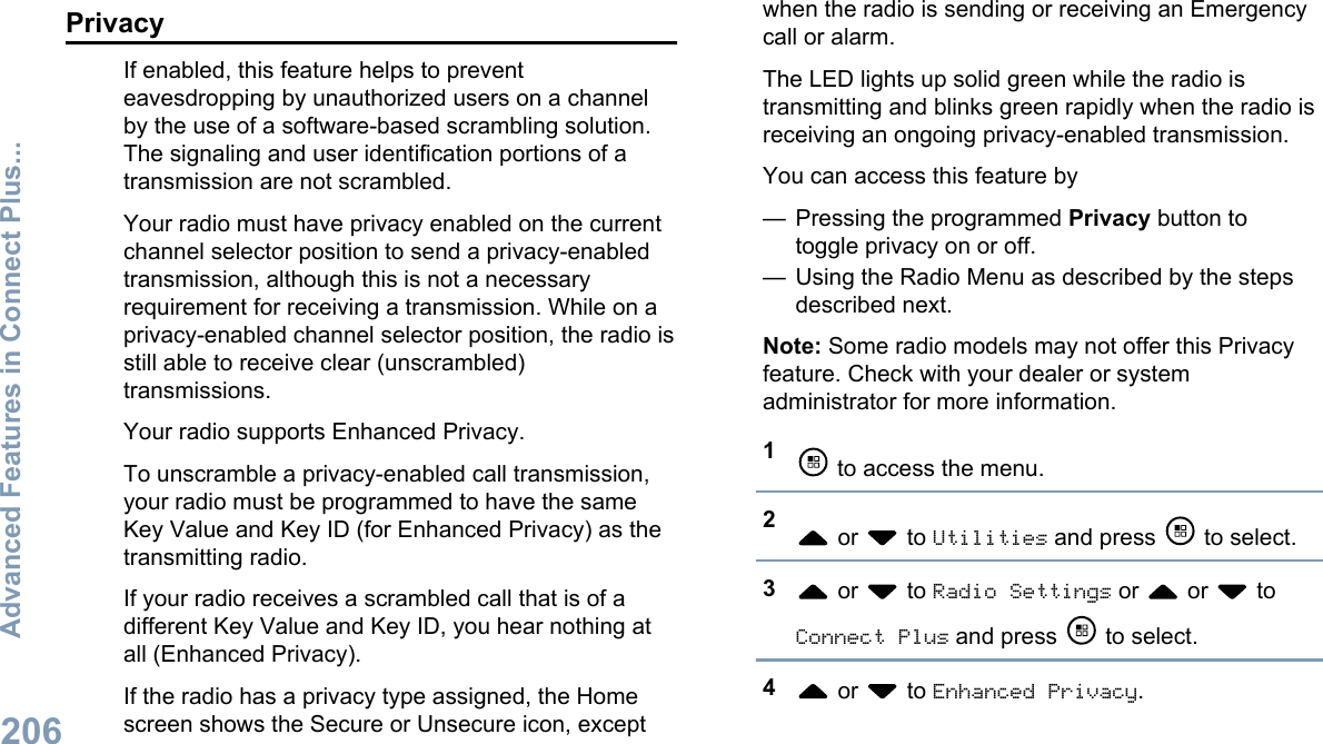 PrivacyIf enabled, this feature helps to preventeavesdropping by unauthorized users on a channelby the use of a software-based scrambling solution.The signaling and user identification portions of atransmission are not scrambled.Your radio must have privacy enabled on the currentchannel selector position to send a privacy-enabledtransmission, although this is not a necessaryrequirement for receiving a transmission. While on aprivacy-enabled channel selector position, the radio isstill able to receive clear (unscrambled)transmissions.Your radio supports Enhanced Privacy.To unscramble a privacy-enabled call transmission,your radio must be programmed to have the sameKey Value and Key ID (for Enhanced Privacy) as thetransmitting radio.If your radio receives a scrambled call that is of adifferent Key Value and Key ID, you hear nothing atall (Enhanced Privacy).If the radio has a privacy type assigned, the Homescreen shows the Secure or Unsecure icon, exceptwhen the radio is sending or receiving an Emergencycall or alarm.The LED lights up solid green while the radio istransmitting and blinks green rapidly when the radio isreceiving an ongoing privacy-enabled transmission.You can access this feature by— Pressing the programmed Privacy button totoggle privacy on or off.— Using the Radio Menu as described by the stepsdescribed next.Note: Some radio models may not offer this Privacyfeature. Check with your dealer or systemadministrator for more information.1 to access the menu.2 or   to Utilities and press   to select.3 or   to Radio Settings or   or   toConnect Plus and press   to select.4 or   to Enhanced Privacy.Advanced Features in Connect Plus...206English