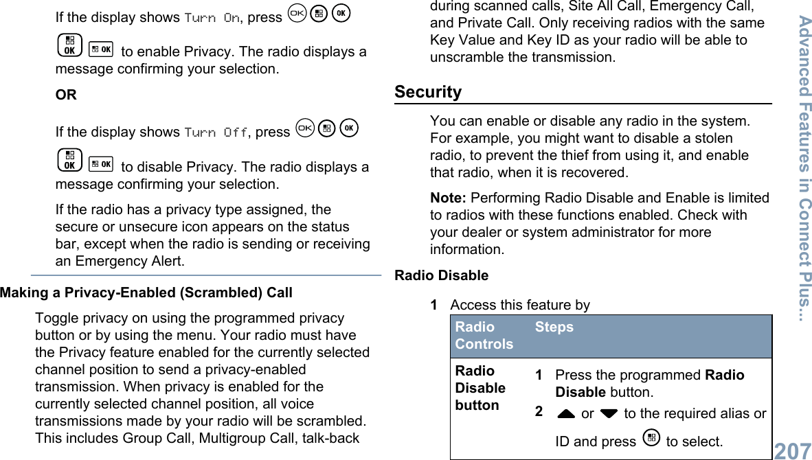 If the display shows Turn On, press  to enable Privacy. The radio displays amessage confirming your selection.ORIf the display shows Turn Off, press  to disable Privacy. The radio displays amessage confirming your selection.If the radio has a privacy type assigned, thesecure or unsecure icon appears on the statusbar, except when the radio is sending or receivingan Emergency Alert.Making a Privacy-Enabled (Scrambled) CallToggle privacy on using the programmed privacybutton or by using the menu. Your radio must havethe Privacy feature enabled for the currently selectedchannel position to send a privacy-enabledtransmission. When privacy is enabled for thecurrently selected channel position, all voicetransmissions made by your radio will be scrambled.This includes Group Call, Multigroup Call, talk-backduring scanned calls, Site All Call, Emergency Call,and Private Call. Only receiving radios with the sameKey Value and Key ID as your radio will be able tounscramble the transmission.SecurityYou can enable or disable any radio in the system.For example, you might want to disable a stolenradio, to prevent the thief from using it, and enablethat radio, when it is recovered.Note: Performing Radio Disable and Enable is limitedto radios with these functions enabled. Check withyour dealer or system administrator for moreinformation.Radio Disable1Access this feature byRadioControlsStepsRadioDisablebutton1Press the programmed RadioDisable button.2 or   to the required alias orID and press   to select.Advanced Features in Connect Plus...207English