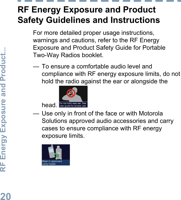 RF Energy Exposure and ProductSafety Guidelines and InstructionsFor more detailed proper usage instructions,warnings and cautions, refer to the RF EnergyExposure and Product Safety Guide for PortableTwo-Way Radios booklet.— To ensure a comfortable audio level andcompliance with RF energy exposure limits, do nothold the radio against the ear or alongside thehead. — Use only in front of the face or with MotorolaSolutions approved audio accessories and carrycases to ensure compliance with RF energyexposure limits.RF Energy Exposure and Product...20English