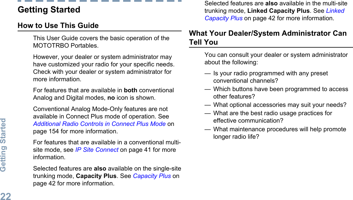 Getting StartedHow to Use This GuideThis User Guide covers the basic operation of theMOTOTRBO Portables.However, your dealer or system administrator mayhave customized your radio for your specific needs.Check with your dealer or system administrator formore information.For features that are available in both conventionalAnalog and Digital modes, no icon is shown.Conventional Analog Mode-Only features are notavailable in Connect Plus mode of operation. See Additional Radio Controls in Connect Plus Mode onpage 154 for more information.For features that are available in a conventional multi-site mode, see IP Site Connect on page 41 for moreinformation.Selected features are also available on the single-sitetrunking mode, Capacity Plus. See Capacity Plus onpage 42 for more information.Selected features are also available in the multi-sitetrunking mode, Linked Capacity Plus. See LinkedCapacity Plus on page 42 for more information.What Your Dealer/System Administrator CanTell YouYou can consult your dealer or system administratorabout the following:— Is your radio programmed with any presetconventional channels?— Which buttons have been programmed to accessother features?— What optional accessories may suit your needs?— What are the best radio usage practices foreffective communication?— What maintenance procedures will help promotelonger radio life?Getting Started22English