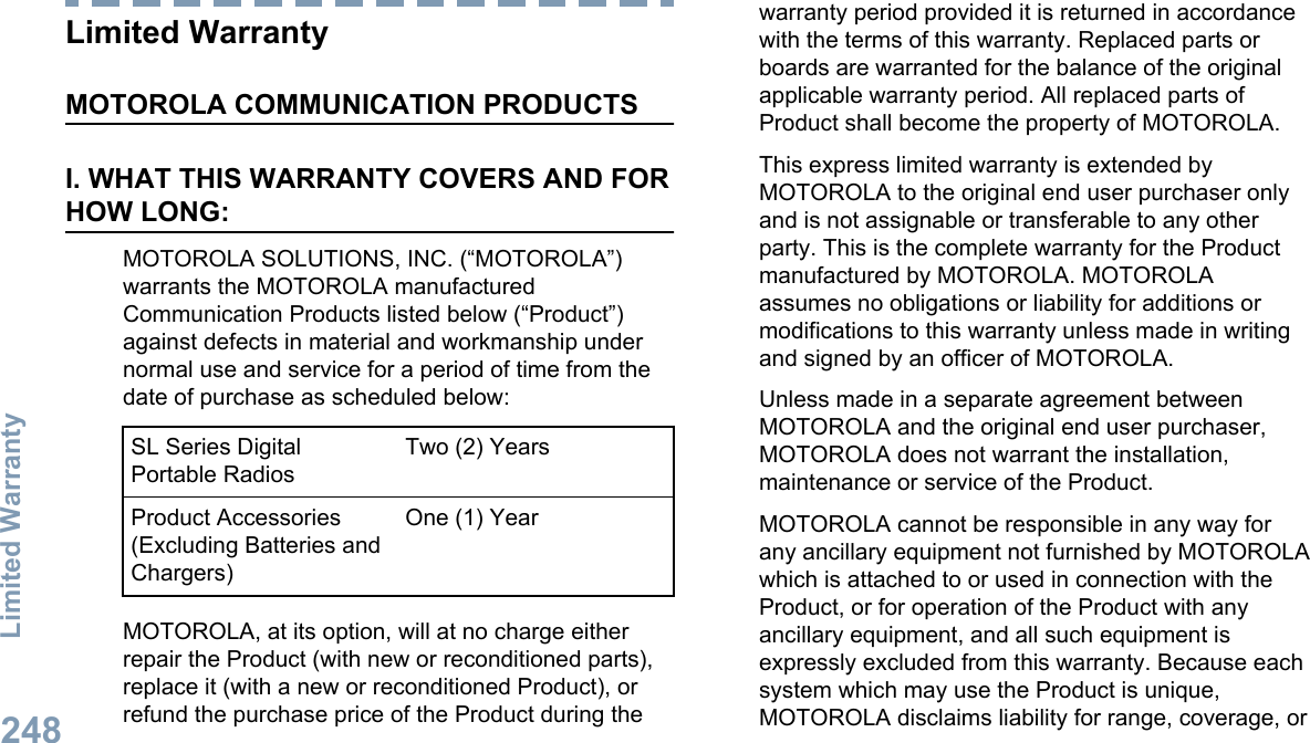 Limited WarrantyMOTOROLA COMMUNICATION PRODUCTSI. WHAT THIS WARRANTY COVERS AND FORHOW LONG:MOTOROLA SOLUTIONS, INC. (“MOTOROLA”)warrants the MOTOROLA manufacturedCommunication Products listed below (“Product”)against defects in material and workmanship undernormal use and service for a period of time from thedate of purchase as scheduled below:SL Series DigitalPortable RadiosTwo (2) YearsProduct Accessories(Excluding Batteries andChargers)One (1) YearMOTOROLA, at its option, will at no charge eitherrepair the Product (with new or reconditioned parts),replace it (with a new or reconditioned Product), orrefund the purchase price of the Product during thewarranty period provided it is returned in accordancewith the terms of this warranty. Replaced parts orboards are warranted for the balance of the originalapplicable warranty period. All replaced parts ofProduct shall become the property of MOTOROLA.This express limited warranty is extended byMOTOROLA to the original end user purchaser onlyand is not assignable or transferable to any otherparty. This is the complete warranty for the Productmanufactured by MOTOROLA. MOTOROLAassumes no obligations or liability for additions ormodifications to this warranty unless made in writingand signed by an officer of MOTOROLA.Unless made in a separate agreement betweenMOTOROLA and the original end user purchaser,MOTOROLA does not warrant the installation,maintenance or service of the Product.MOTOROLA cannot be responsible in any way forany ancillary equipment not furnished by MOTOROLAwhich is attached to or used in connection with theProduct, or for operation of the Product with anyancillary equipment, and all such equipment isexpressly excluded from this warranty. Because eachsystem which may use the Product is unique,MOTOROLA disclaims liability for range, coverage, orLimited Warranty248English
