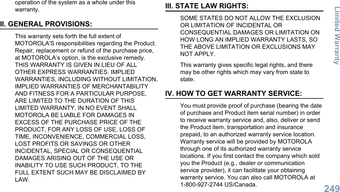 operation of the system as a whole under thiswarranty.II. GENERAL PROVISIONS:This warranty sets forth the full extent ofMOTOROLA&apos;S responsibilities regarding the Product.Repair, replacement or refund of the purchase price,at MOTOROLA’s option, is the exclusive remedy.THIS WARRANTY IS GIVEN IN LIEU OF ALLOTHER EXPRESS WARRANTIES. IMPLIEDWARRANTIES, INCLUDING WITHOUT LIMITATION,IMPLIED WARRANTIES OF MERCHANTABILITYAND FITNESS FOR A PARTICULAR PURPOSE,ARE LIMITED TO THE DURATION OF THISLIMITED WARRANTY. IN NO EVENT SHALLMOTOROLA BE LIABLE FOR DAMAGES INEXCESS OF THE PURCHASE PRICE OF THEPRODUCT, FOR ANY LOSS OF USE, LOSS OFTIME, INCONVENIENCE, COMMERCIAL LOSS,LOST PROFITS OR SAVINGS OR OTHERINCIDENTAL, SPECIAL OR CONSEQUENTIALDAMAGES ARISING OUT OF THE USE ORINABILITY TO USE SUCH PRODUCT, TO THEFULL EXTENT SUCH MAY BE DISCLAIMED BYLAW.III. STATE LAW RIGHTS:SOME STATES DO NOT ALLOW THE EXCLUSIONOR LIMITATION OF INCIDENTAL ORCONSEQUENTIAL DAMAGES OR LIMITATION ONHOW LONG AN IMPLIED WARRANTY LASTS, SOTHE ABOVE LIMITATION OR EXCLUSIONS MAYNOT APPLY.This warranty gives specific legal rights, and theremay be other rights which may vary from state tostate.IV. HOW TO GET WARRANTY SERVICE:You must provide proof of purchase (bearing the dateof purchase and Product item serial number) in orderto receive warranty service and, also, deliver or sendthe Product item, transportation and insuranceprepaid, to an authorized warranty service location.Warranty service will be provided by MOTOROLAthrough one of its authorized warranty servicelocations. If you first contact the company which soldyou the Product (e.g., dealer or communicationservice provider), it can facilitate your obtainingwarranty service. You can also call MOTOROLA at1-800-927-2744 US/Canada.Limited Warranty249English