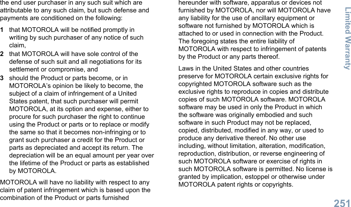 the end user purchaser in any such suit which areattributable to any such claim, but such defense andpayments are conditioned on the following:1that MOTOROLA will be notified promptly inwriting by such purchaser of any notice of suchclaim,2that MOTOROLA will have sole control of thedefense of such suit and all negotiations for itssettlement or compromise, and3should the Product or parts become, or inMOTOROLA’s opinion be likely to become, thesubject of a claim of infringement of a UnitedStates patent, that such purchaser will permitMOTOROLA, at its option and expense, either toprocure for such purchaser the right to continueusing the Product or parts or to replace or modifythe same so that it becomes non-infringing or togrant such purchaser a credit for the Product orparts as depreciated and accept its return. Thedepreciation will be an equal amount per year overthe lifetime of the Product or parts as establishedby MOTOROLA.MOTOROLA will have no liability with respect to anyclaim of patent infringement which is based upon thecombination of the Product or parts furnishedhereunder with software, apparatus or devices notfurnished by MOTOROLA, nor will MOTOROLA haveany liability for the use of ancillary equipment orsoftware not furnished by MOTOROLA which isattached to or used in connection with the Product.The foregoing states the entire liability ofMOTOROLA with respect to infringement of patentsby the Product or any parts thereof.Laws in the United States and other countriespreserve for MOTOROLA certain exclusive rights forcopyrighted MOTOROLA software such as theexclusive rights to reproduce in copies and distributecopies of such MOTOROLA software. MOTOROLAsoftware may be used in only the Product in whichthe software was originally embodied and suchsoftware in such Product may not be replaced,copied, distributed, modified in any way, or used toproduce any derivative thereof. No other useincluding, without limitation, alteration, modification,reproduction, distribution, or reverse engineering ofsuch MOTOROLA software or exercise of rights insuch MOTOROLA software is permitted. No license isgranted by implication, estoppel or otherwise underMOTOROLA patent rights or copyrights.Limited Warranty251English