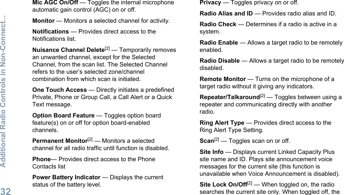 Mic AGC On/Off — Toggles the internal microphoneautomatic gain control (AGC) on or off.Monitor — Monitors a selected channel for activity.Notifications — Provides direct access to theNotifications list.Nuisance Channel Delete[2] — Temporarily removesan unwanted channel, except for the SelectedChannel, from the scan list. The Selected Channelrefers to the user’s selected zone/channelcombination from which scan is initiated.One Touch Access — Directly initiates a predefinedPrivate, Phone or Group Call, a Call Alert or a QuickText message.Option Board Feature — Toggles option boardfeature(s) on or off for option board-enabledchannels.Permanent Monitor[2] — Monitors a selectedchannel for all radio traffic until function is disabled.Phone— Provides direct access to the PhoneContacts listPower Battery Indicator — Displays the currentstatus of the battery level.Privacy — Toggles privacy on or off.Radio Alias and ID — Provides radio alias and ID.Radio Check — Determines if a radio is active in asystem.Radio Enable — Allows a target radio to be remotelyenabled.Radio Disable — Allows a target radio to be remotelydisabled.Remote Monitor — Turns on the microphone of atarget radio without it giving any indicators.Repeater/Talkaround[2] — Toggles between using arepeater and communicating directly with anotherradio.Ring Alert Type — Provides direct access to theRing Alert Type Setting.Scan[2] — Toggles scan on or off.Site Info — Displays current Linked Capacity Plussite name and ID. Plays site announcement voicemessages for the current site (this function isunavailable when Voice Announcement is disabled).Site Lock On/Off[2] — When toggled on, the radiosearches the current site only. When toggled off, theAdditional Radio Controls in Non-Connect...32English