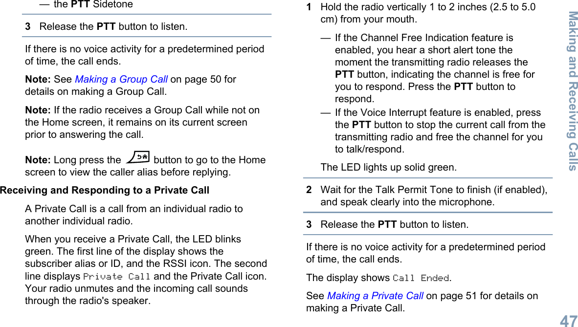 — the PTT Sidetone3Release the PTT button to listen.If there is no voice activity for a predetermined periodof time, the call ends.Note: See Making a Group Call on page 50 fordetails on making a Group Call.Note: If the radio receives a Group Call while not onthe Home screen, it remains on its current screenprior to answering the call.Note: Long press the   button to go to the Homescreen to view the caller alias before replying.Receiving and Responding to a Private CallA Private Call is a call from an individual radio toanother individual radio.When you receive a Private Call, the LED blinksgreen. The first line of the display shows thesubscriber alias or ID, and the RSSI icon. The secondline displays Private Call and the Private Call icon.Your radio unmutes and the incoming call soundsthrough the radio&apos;s speaker.1Hold the radio vertically 1 to 2 inches (2.5 to 5.0cm) from your mouth.— If the Channel Free Indication feature isenabled, you hear a short alert tone themoment the transmitting radio releases thePTT button, indicating the channel is free foryou to respond. Press the PTT button torespond.— If the Voice Interrupt feature is enabled, pressthe PTT button to stop the current call from thetransmitting radio and free the channel for youto talk/respond.The LED lights up solid green.2Wait for the Talk Permit Tone to finish (if enabled),and speak clearly into the microphone.3Release the PTT button to listen.If there is no voice activity for a predetermined periodof time, the call ends.The display shows Call Ended.See Making a Private Call on page 51 for details onmaking a Private Call.Making and Receiving Calls47English