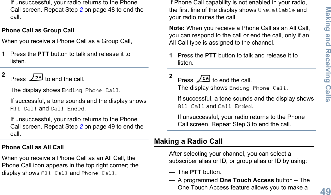 If unsuccessful, your radio returns to the PhoneCall screen. Repeat Step 2 on page 48 to end thecall.Phone Call as Group CallWhen you receive a Phone Call as a Group Call,1Press the PTT button to talk and release it tolisten.2Press   to end the call.The display shows Ending Phone Call.If successful, a tone sounds and the display showsAll Call and Call Ended.If unsuccessful, your radio returns to the PhoneCall screen. Repeat Step 2 on page 49 to end thecall.Phone Call as All CallWhen you receive a Phone Call as an All Call, thePhone Call icon appears in the top right corner; thedisplay shows All Call and Phone Call.If Phone Call capability is not enabled in your radio,the first line of the display shows Unavailable andyour radio mutes the call.Note: When you receive a Phone Call as an All Call,you can respond to the call or end the call, only if anAll Call type is assigned to the channel.1Press the PTT button to talk and release it tolisten.2Press   to end the call.The display shows Ending Phone Call.If successful, a tone sounds and the display showsAll Call and Call Ended.If unsuccessful, your radio returns to the PhoneCall screen. Repeat Step 3 to end the call.Making a Radio CallAfter selecting your channel, you can select asubscriber alias or ID, or group alias or ID by using:— The PTT button.— A programmed One Touch Access button – TheOne Touch Access feature allows you to make aMaking and Receiving Calls49English