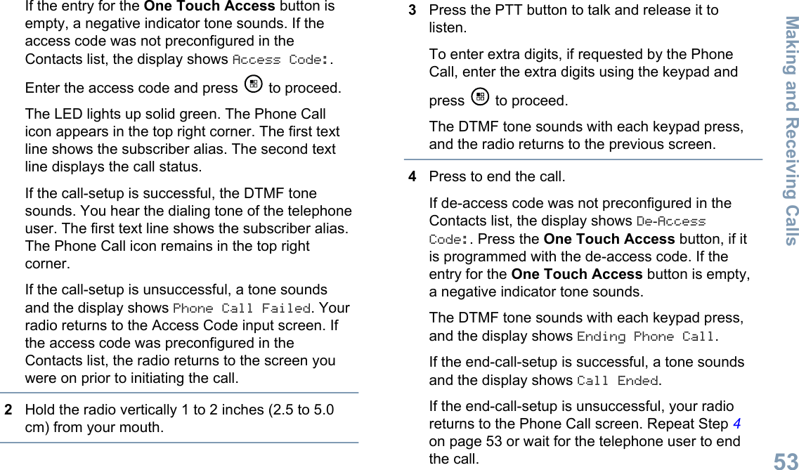 If the entry for the One Touch Access button isempty, a negative indicator tone sounds. If theaccess code was not preconfigured in theContacts list, the display shows Access Code:.Enter the access code and press   to proceed.The LED lights up solid green. The Phone Callicon appears in the top right corner. The first textline shows the subscriber alias. The second textline displays the call status.If the call-setup is successful, the DTMF tonesounds. You hear the dialing tone of the telephoneuser. The first text line shows the subscriber alias.The Phone Call icon remains in the top rightcorner.If the call-setup is unsuccessful, a tone soundsand the display shows Phone Call Failed. Yourradio returns to the Access Code input screen. Ifthe access code was preconfigured in theContacts list, the radio returns to the screen youwere on prior to initiating the call.2Hold the radio vertically 1 to 2 inches (2.5 to 5.0cm) from your mouth.3Press the PTT button to talk and release it tolisten.To enter extra digits, if requested by the PhoneCall, enter the extra digits using the keypad andpress   to proceed.The DTMF tone sounds with each keypad press,and the radio returns to the previous screen.4Press to end the call.If de-access code was not preconfigured in theContacts list, the display shows De-AccessCode:. Press the One Touch Access button, if itis programmed with the de-access code. If theentry for the One Touch Access button is empty,a negative indicator tone sounds.The DTMF tone sounds with each keypad press,and the display shows Ending Phone Call.If the end-call-setup is successful, a tone soundsand the display shows Call Ended.If the end-call-setup is unsuccessful, your radioreturns to the Phone Call screen. Repeat Step 4on page 53 or wait for the telephone user to endthe call.Making and Receiving Calls53English