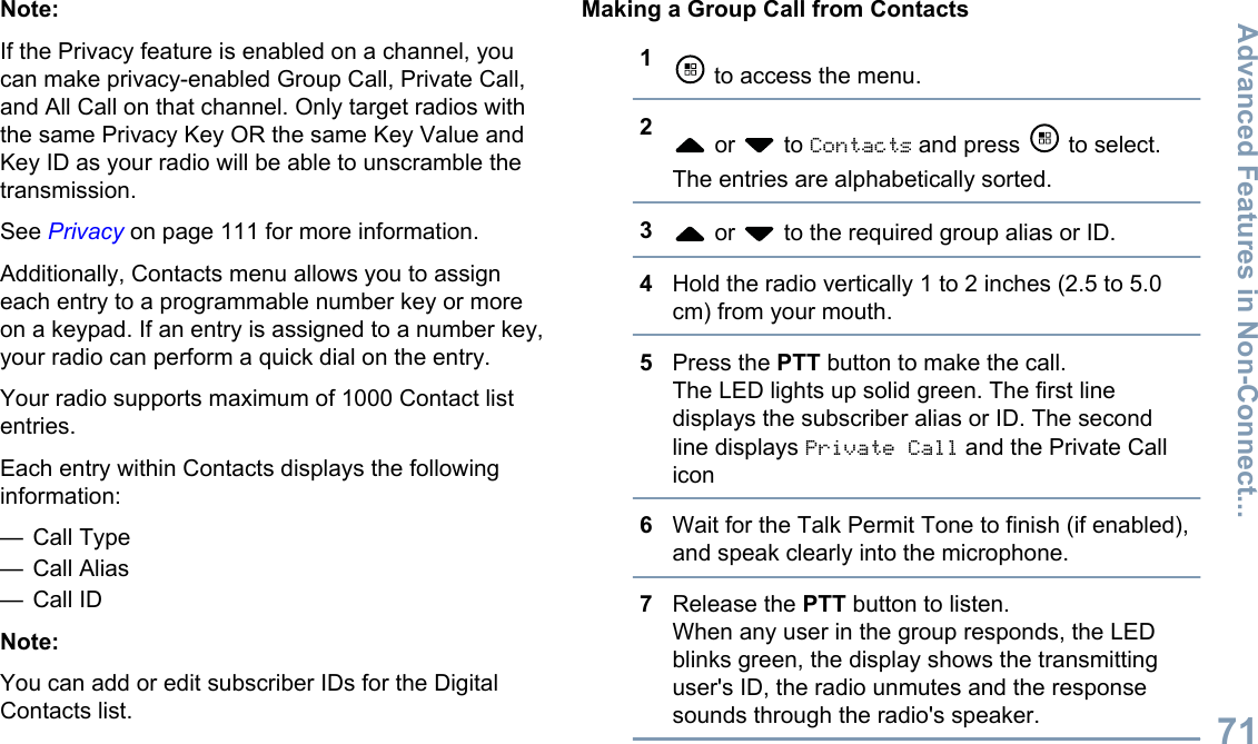 Note:If the Privacy feature is enabled on a channel, youcan make privacy-enabled Group Call, Private Call,and All Call on that channel. Only target radios withthe same Privacy Key OR the same Key Value andKey ID as your radio will be able to unscramble thetransmission.See Privacy on page 111 for more information.Additionally, Contacts menu allows you to assigneach entry to a programmable number key or moreon a keypad. If an entry is assigned to a number key,your radio can perform a quick dial on the entry.Your radio supports maximum of 1000 Contact listentries.Each entry within Contacts displays the followinginformation:— Call Type— Call Alias— Call IDNote:You can add or edit subscriber IDs for the DigitalContacts list.Making a Group Call from Contacts1 to access the menu.2 or   to Contacts and press   to select.The entries are alphabetically sorted.3 or   to the required group alias or ID.4Hold the radio vertically 1 to 2 inches (2.5 to 5.0cm) from your mouth.5Press the PTT button to make the call.The LED lights up solid green. The first linedisplays the subscriber alias or ID. The secondline displays Private Call and the Private Callicon6Wait for the Talk Permit Tone to finish (if enabled),and speak clearly into the microphone.7Release the PTT button to listen.When any user in the group responds, the LEDblinks green, the display shows the transmittinguser&apos;s ID, the radio unmutes and the responsesounds through the radio&apos;s speaker.Advanced Features in Non-Connect...71English