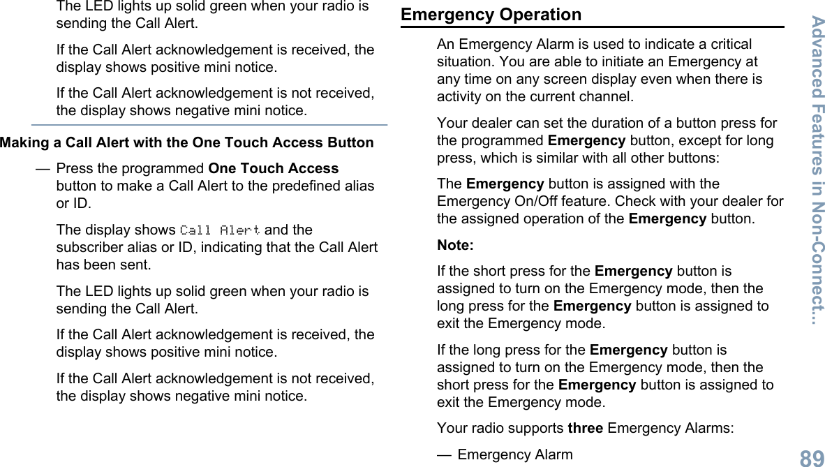 The LED lights up solid green when your radio issending the Call Alert.If the Call Alert acknowledgement is received, thedisplay shows positive mini notice.If the Call Alert acknowledgement is not received,the display shows negative mini notice.Making a Call Alert with the One Touch Access Button— Press the programmed One Touch Accessbutton to make a Call Alert to the predefined aliasor ID.The display shows Call Alert and thesubscriber alias or ID, indicating that the Call Alerthas been sent.The LED lights up solid green when your radio issending the Call Alert.If the Call Alert acknowledgement is received, thedisplay shows positive mini notice.If the Call Alert acknowledgement is not received,the display shows negative mini notice.Emergency OperationAn Emergency Alarm is used to indicate a criticalsituation. You are able to initiate an Emergency atany time on any screen display even when there isactivity on the current channel.Your dealer can set the duration of a button press forthe programmed Emergency button, except for longpress, which is similar with all other buttons:The Emergency button is assigned with theEmergency On/Off feature. Check with your dealer forthe assigned operation of the Emergency button.Note:If the short press for the Emergency button isassigned to turn on the Emergency mode, then thelong press for the Emergency button is assigned toexit the Emergency mode.If the long press for the Emergency button isassigned to turn on the Emergency mode, then theshort press for the Emergency button is assigned toexit the Emergency mode.Your radio supports three Emergency Alarms:— Emergency AlarmAdvanced Features in Non-Connect...89English