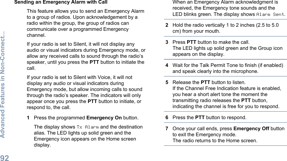 Sending an Emergency Alarm with CallThis feature allows you to send an Emergency Alarmto a group of radios. Upon acknowledgement by aradio within the group, the group of radios cancommunicate over a programmed Emergencychannel.If your radio is set to Silent, it will not display anyaudio or visual indicators during Emergency mode, orallow any received calls to sound through the radio’sspeaker, until you press the PTT button to initiate thecall.If your radio is set to Silent with Voice, it will notdisplay any audio or visual indicators duringEmergency mode, but allow incoming calls to soundthrough the radio’s speaker. The indicators will onlyappear once you press the PTT button to initiate, orrespond to, the call.1Press the programmed Emergency On button.The display shows Tx Alarm and the destinationalias. The LED lights up solid green and theEmergency icon appears on the Home screendisplay.When an Emergency Alarm acknowledgment isreceived, the Emergency tone sounds and theLED blinks green. The display shows Alarm Sent.2Hold the radio vertically 1 to 2 inches (2.5 to 5.0cm) from your mouth.3Press PTT button to make the call.The LED lights up solid green and the Group iconappears on the display.4Wait for the Talk Permit Tone to finish (if enabled)and speak clearly into the microphone.5Release the PTT button to listen.If the Channel Free Indication feature is enabled,you hear a short alert tone the moment thetransmitting radio releases the PTT button,indicating the channel is free for you to respond.6Press the PTT button to respond.7Once your call ends, press Emergency Off buttonto exit the Emergency mode.The radio returns to the Home screen.Advanced Features in Non-Connect...92English