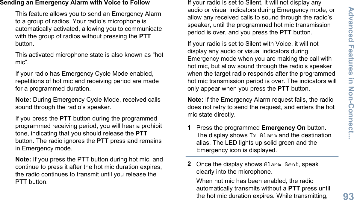 Sending an Emergency Alarm with Voice to FollowThis feature allows you to send an Emergency Alarmto a group of radios. Your radio’s microphone isautomatically activated, allowing you to communicatewith the group of radios without pressing the PTTbutton.This activated microphone state is also known as “hotmic”.If your radio has Emergency Cycle Mode enabled,repetitions of hot mic and receiving period are madefor a programmed duration.Note: During Emergency Cycle Mode, received callssound through the radio’s speaker.If you press the PTT button during the programmedprogrammed receiving period, you will hear a prohibittone, indicating that you should release the PTTbutton. The radio ignores the PTT press and remainsin Emergency mode.Note: If you press the PTT button during hot mic, andcontinue to press it after the hot mic duration expires,the radio continues to transmit until you release thePTT button.If your radio is set to Silent, it will not display anyaudio or visual indicators during Emergency mode, orallow any received calls to sound through the radio’sspeaker, until the programmed hot mic transmissionperiod is over, and you press the PTT button.If your radio is set to Silent with Voice, it will notdisplay any audio or visual indicators duringEmergency mode when you are making the call withhot mic, but allow sound through the radio’s speakerwhen the target radio responds after the programmedhot mic transmission period is over. The indicators willonly appear when you press the PTT button.Note: If the Emergency Alarm request fails, the radiodoes not retry to send the request, and enters the hotmic state directly.1Press the programmed Emergency On button.The display shows Tx Alarm and the destinationalias. The LED lights up solid green and theEmergency icon is displayed.2Once the display shows Alarm Sent, speakclearly into the microphone.When hot mic has been enabled, the radioautomatically transmits without a PTT press untilthe hot mic duration expires. While transmitting,Advanced Features in Non-Connect...93English