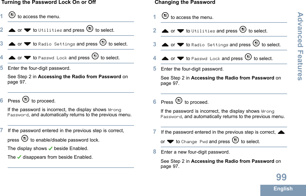 TurningthePasswordLockOnorOff1toaccessthemenu.2or toUtilitiesandpress toselect.3or toRadioSettingsandpress toselect.4or toPasswdLockandpress toselect.5Enterthefour-digitpassword.SeeStep2inAccessingtheRadiofromPasswordonpage97.6Press toproceed.Ifthepasswordisincorrect,thedisplayshowsWrongPassword,andautomaticallyreturnstothepreviousmenu.7Ifthepasswordenteredinthepreviousstepiscorrect,presstoenable/disablepasswordlock.ThedisplayshowsbesideEnabled.ThedisappearsfrombesideEnabled.ChangingthePassword1toaccessthemenu.2or toUtilitiesandpress toselect.3or toRadioSettingsandpress toselect.4or toPasswdLockandpress toselect.5Enterthefour-digitpassword.SeeStep2inAccessingtheRadiofromPasswordonpage97.6Press toproceed.Ifthepasswordisincorrect,thedisplayshowsWrongPassword,andautomaticallyreturnstothepreviousmenu.7Ifthepasswordenteredinthepreviousstepiscorrect,or toChangePwdandpress toselect.8Enteranewfour-digitpassword.SeeStep2inAccessingtheRadiofromPasswordonpage97.99EnglishAdvancedFeatures