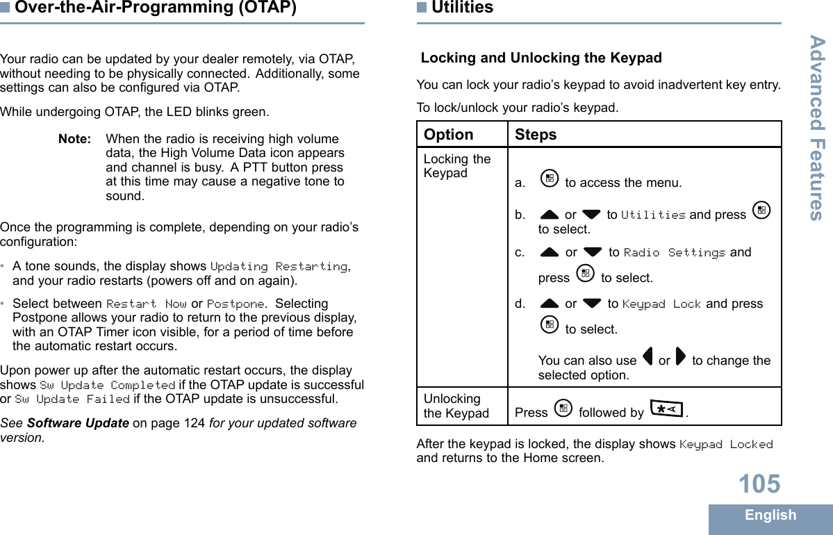 Over-the-Air-Programming(OTAP)Yourradiocanbeupdatedbyyourdealerremotely,viaOTAP ,withoutneedingtobephysicallyconnected.Additionally,somesettingscanalsobeconguredviaOTAP .WhileundergoingOTAP ,theLEDblinksgreen.Note:Whentheradioisreceivinghighvolumedata,theHighVolumeDataiconappearsandchannelisbusy.APTTbuttonpressatthistimemaycauseanegativetonetosound.Oncetheprogrammingiscomplete,dependingonyourradio’sconguration:•Atonesounds,thedisplayshowsUpdatingRestarting,andyourradiorestarts(powersoffandonagain).•SelectbetweenRestartNoworPostpone.SelectingPostponeallowsyourradiotoreturntothepreviousdisplay,withanOTAPTimericonvisible,foraperiodoftimebeforetheautomaticrestartoccurs.Uponpowerupaftertheautomaticrestartoccurs,thedisplayshowsSwUpdateCompletediftheOTAPupdateissuccessfulorSwUpdateFailediftheOTAPupdateisunsuccessful.SeeSoftwareUpdateonpage124foryourupdatedsoftwareversion.UtilitiesLockingandUnlockingtheKeypadYoucanlockyourradio’skeypadtoavoidinadvertentkeyentry.Tolock/unlockyourradio’skeypad.OptionStepsLockingtheKeypada.toaccessthemenu.b.or toUtilitiesandpresstoselect.c.or toRadioSettingsandpresstoselect.d.or toKeypadLockandpresstoselect.Youcanalsouseor tochangetheselectedoption.UnlockingtheKeypadPressfollowedby .Afterthekeypadislocked,thedisplayshowsKeypadLockedandreturnstotheHomescreen.105EnglishAdvancedFeatures