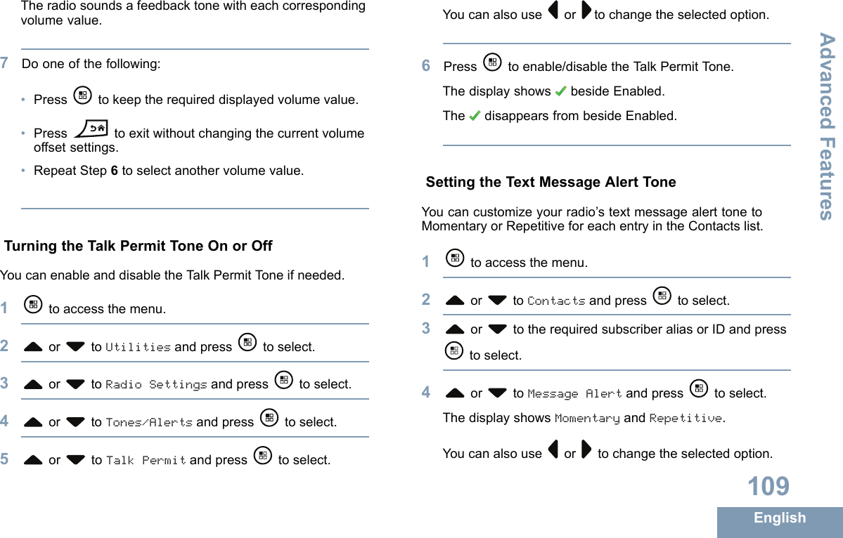 Theradiosoundsafeedbacktonewitheachcorrespondingvolumevalue.7Dooneofthefollowing:•Press tokeeptherequireddisplayedvolumevalue.•Presstoexitwithoutchangingthecurrentvolumeoffsetsettings.•RepeatStep6toselectanothervolumevalue.TurningtheTalkPermitToneOnorOffYoucanenableanddisabletheT alkPermitToneifneeded.1toaccessthemenu.2or toUtilitiesandpress toselect.3or toRadioSettingsandpress toselect.4or toTones/Alertsandpress toselect.5or toTalkPermitandpress toselect.Youcanalsouseor tochangetheselectedoption.6Press toenable/disabletheT alkPermitT one.ThedisplayshowsbesideEnabled.ThedisappearsfrombesideEnabled.SettingtheTextMessageAlertToneYoucancustomizeyourradio’stextmessagealerttonetoMomentaryorRepetitiveforeachentryintheContactslist.1toaccessthemenu.2or toContactsandpress toselect.3or totherequiredsubscriberaliasorIDandpresstoselect.4or toMessageAlertandpress toselect.ThedisplayshowsMomentaryandRepetitive.Youcanalsouseor tochangetheselectedoption.109EnglishAdvancedFeatures