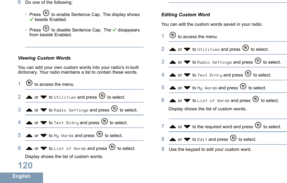 6Dooneofthefollowing:•Press toenableSentenceCap.ThedisplayshowsbesideEnabled.•PresstodisableSentenceCap.The disappearsfrombesideEnabled.ViewingCustomWordsYoucanaddyourowncustomwordsintoyourradio’sin-builtdictionary.Yourradiomaintainsalisttocontainthesewords.1toaccessthemenu.2or toUtilitiesandpress toselect.3or toRadioSettingsandpress toselect.4or toTextEntryandpress toselect.5or toMyWordsandpress toselect.6or toListofWordsandpress toselect.Displayshowsthelistofcustomwords.EditingCustomWordYoucaneditthecustomwordssavedinyourradio.1toaccessthemenu.2or toUtilitiesandpress toselect.3or toRadioSettingsandpress toselect.4or toTextEntryandpress toselect.5or toMyWordsandpress toselect.6or toListofWordsandpress toselect.Displayshowsthelistofcustomwords.7or totherequiredwordandpress toselect.8or toEditandpress toselect.9Usethekeypadtoedityourcustomword.120English