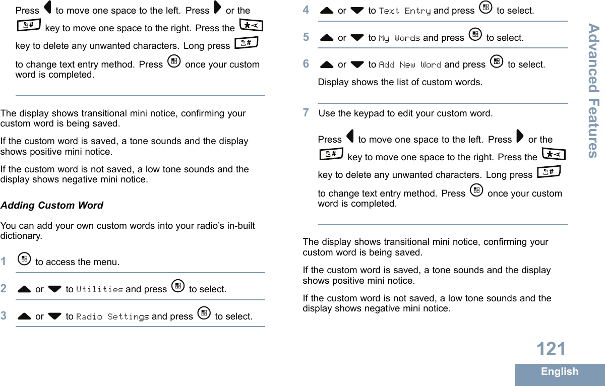 Press tomoveonespacetotheleft.Press orthekeytomoveonespacetotheright.Pressthekeytodeleteanyunwantedcharacters.Longpresstochangetextentrymethod.Press onceyourcustomwordiscompleted.Thedisplayshowstransitionalmininotice,conrmingyourcustomwordisbeingsaved.Ifthecustomwordissaved,atonesoundsandthedisplayshowspositivemininotice.Ifthecustomwordisnotsaved,alowtonesoundsandthedisplayshowsnegativemininotice.AddingCustomWordYoucanaddyourowncustomwordsintoyourradio’sin-builtdictionary.1toaccessthemenu.2or toUtilitiesandpress toselect.3or toRadioSettingsandpress toselect.4or toTextEntryandpress toselect.5or toMyWordsandpress toselect.6or toAddNewWordandpress toselect.Displayshowsthelistofcustomwords.7Usethekeypadtoedityourcustomword.Press tomoveonespacetotheleft.Press orthekeytomoveonespacetotheright.Pressthekeytodeleteanyunwantedcharacters.Longpresstochangetextentrymethod.Press onceyourcustomwordiscompleted.Thedisplayshowstransitionalmininotice,conrmingyourcustomwordisbeingsaved.Ifthecustomwordissaved,atonesoundsandthedisplayshowspositivemininotice.Ifthecustomwordisnotsaved,alowtonesoundsandthedisplayshowsnegativemininotice.121EnglishAdvancedFeatures