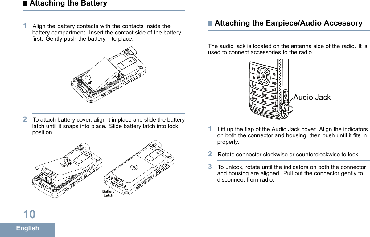 AttachingtheBattery1Alignthebatterycontactswiththecontactsinsidethebatterycompartment.Insertthecontactsideofthebatteryrst.Gentlypushthebatteryintoplace.12Toattachbatterycover,alignitinplaceandslidethebatterylatchuntilitsnapsintoplace.Slidebatterylatchintolockposition.12BatteryLatchAttachingtheEarpiece/AudioAccessoryTheaudiojackislocatedontheantennasideoftheradio.Itisusedtoconnectaccessoriestotheradio.Audio Jack1LiftuptheapoftheAudioJackcover.Aligntheindicatorsonboththeconnectorandhousing,thenpushuntilittsinproperly.2Rotateconnectorclockwiseorcounterclockwisetolock.3Tounlock,rotateuntiltheindicatorsonboththeconnectorandhousingarealigned.Pullouttheconnectorgentlytodisconnectfromradio.10English