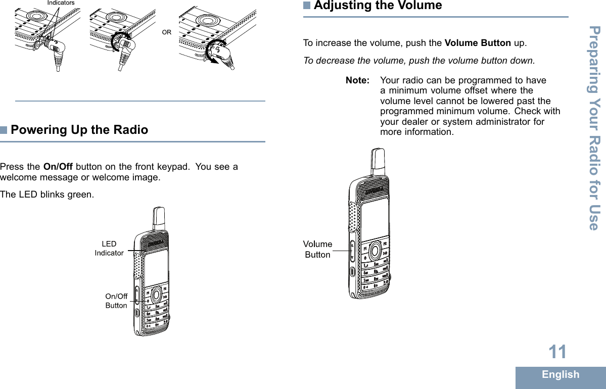 ORIndicatorsPoweringUptheRadioPresstheOn/Offbuttononthefrontkeypad.Youseeawelcomemessageorwelcomeimage.TheLEDblinksgreen.On/OffButtonLEDIndicatorAdjustingtheVolumeToincreasethevolume,pushtheVolumeButtonup.Todecreasethevolume,pushthevolumebuttondown.Note:Yourradiocanbeprogrammedtohaveaminimumvolumeoffsetwherethevolumelevelcannotbeloweredpasttheprogrammedminimumvolume.Checkwithyourdealerorsystemadministratorformoreinformation.VolumeButton11EnglishPreparingYourRadioforUse