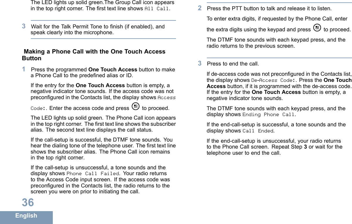 TheLEDlightsupsolidgreen.TheGroupCalliconappearsinthetoprightcorner.ThersttextlineshowsAllCall.3WaitfortheTalkPermitT onetonish(ifenabled),andspeakclearlyintothemicrophone.MakingaPhoneCallwiththeOneTouchAccessButton1PresstheprogrammedOneTouchAccessbuttontomakeaPhoneCalltothepredenedaliasorID.IftheentryfortheOneTouchAccessbuttonisempty,anegativeindicatortonesounds.IftheaccesscodewasnotpreconguredintheContactslist,thedisplayshowsAccessCode:.Entertheaccesscodeandpresstoproceed.TheLEDlightsupsolidgreen.ThePhoneCalliconappearsinthetoprightcorner.Thersttextlineshowsthesubscriberalias.Thesecondtextlinedisplaysthecallstatus.Ifthecall-setupissuccessful,theDTMFtonesounds.Youhearthedialingtoneofthetelephoneuser.Thersttextlineshowsthesubscriberalias.ThePhoneCalliconremainsinthetoprightcorner.Ifthecall-setupisunsuccessful,atonesoundsandthedisplayshowsPhoneCallFailed.YourradioreturnstotheAccessCodeinputscreen.IftheaccesscodewaspreconguredintheContactslist,theradioreturnstothescreenyouwereonpriortoinitiatingthecall.2PressthePTTbuttontotalkandreleaseittolisten.Toenterextradigits,ifrequestedbythePhoneCall,entertheextradigitsusingthekeypadandpress toproceed.TheDTMFtonesoundswitheachkeypadpress,andtheradioreturnstothepreviousscreen.3Presstoendthecall.Ifde-accesscodewasnotpreconguredintheContactslist,thedisplayshowsDe-AccessCode:.PresstheOneTouchAccessbutton,ifitisprogrammedwiththede-accesscode.IftheentryfortheOneTouchAccessbuttonisempty,anegativeindicatortonesounds.TheDTMFtonesoundswitheachkeypadpress,andthedisplayshowsEndingPhoneCall.Iftheend-call-setupissuccessful,atonesoundsandthedisplayshowsCallEnded.Iftheend-call-setupisunsuccessful,yourradioreturnstothePhoneCallscreen.RepeatStep3orwaitforthetelephoneusertoendthecall.36English