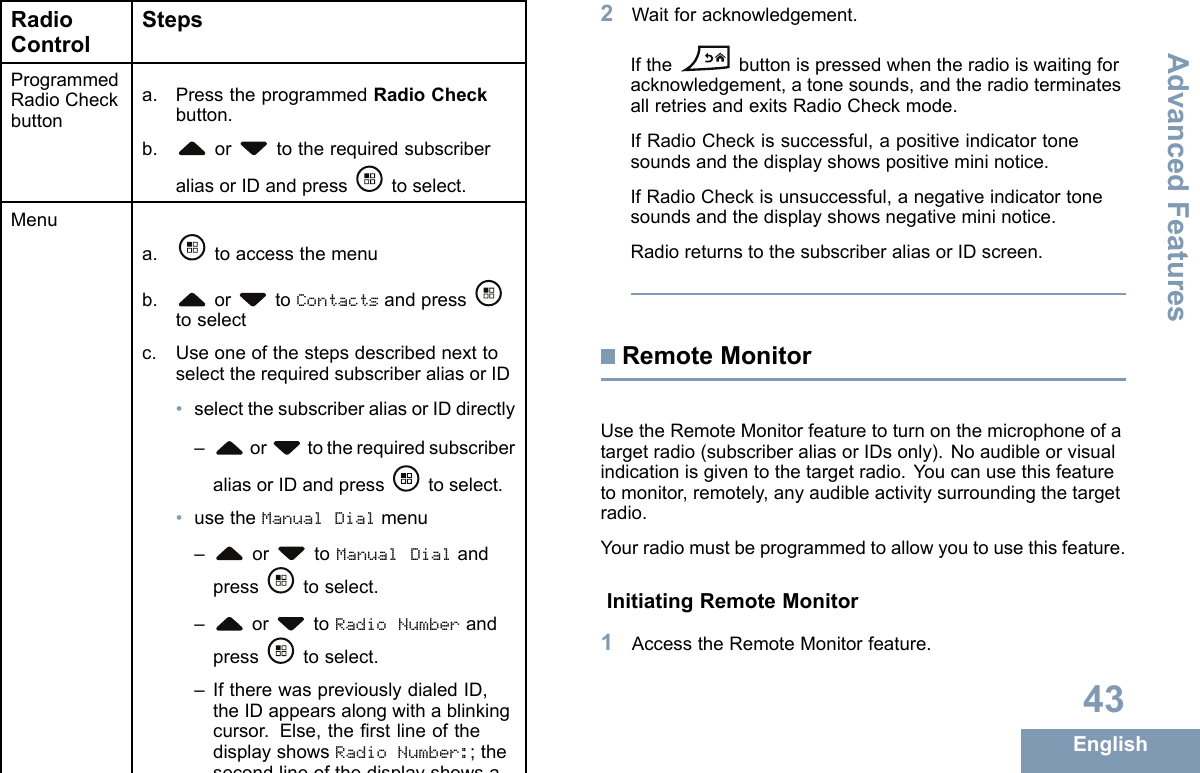 RadioControlStepsProgrammedRadioCheckbuttona.PresstheprogrammedRadioCheckbutton.b.or totherequiredsubscriberaliasorIDandpresstoselect.Menua.toaccessthemenub.or toContactsandpresstoselectc.UseoneofthestepsdescribednexttoselecttherequiredsubscriberaliasorID•selectthesubscriberaliasorIDdirectly–or totherequiredsubscriberaliasorIDandpresstoselect.•usetheManualDialmenu–or toManualDialandpresstoselect.–or toRadioNumberandpresstoselect.–IftherewaspreviouslydialedID,theIDappearsalongwithablinkingcursor.Else,therstlineofthedisplayshowsRadioNumber:;thesecondlineofthedisplayshowsablinkingcursor.Usethekeypadtoedit/entertheID,andpresstoselect.d.or toRadioCheckandpresstoselect.Thedisplayshowstransitionalmininotice,indicatingtherequestisinprogress.TheLEDlightsupsolidgreen.2Waitforacknowledgement.Ifthebuttonispressedwhentheradioiswaitingforacknowledgement,atonesounds,andtheradioterminatesallretriesandexitsRadioCheckmode.IfRadioCheckissuccessful,apositiveindicatortonesoundsandthedisplayshowspositivemininotice.IfRadioCheckisunsuccessful,anegativeindicatortonesoundsandthedisplayshowsnegativemininotice.RadioreturnstothesubscriberaliasorIDscreen.RemoteMonitorUsetheRemoteMonitorfeaturetoturnonthemicrophoneofatargetradio(subscriberaliasorIDsonly).Noaudibleorvisualindicationisgiventothetargetradio.Youcanusethisfeaturetomonitor,remotely,anyaudibleactivitysurroundingthetargetradio.Yourradiomustbeprogrammedtoallowyoutousethisfeature.InitiatingRemoteMonitor1AccesstheRemoteMonitorfeature.43EnglishAdvancedFeatures