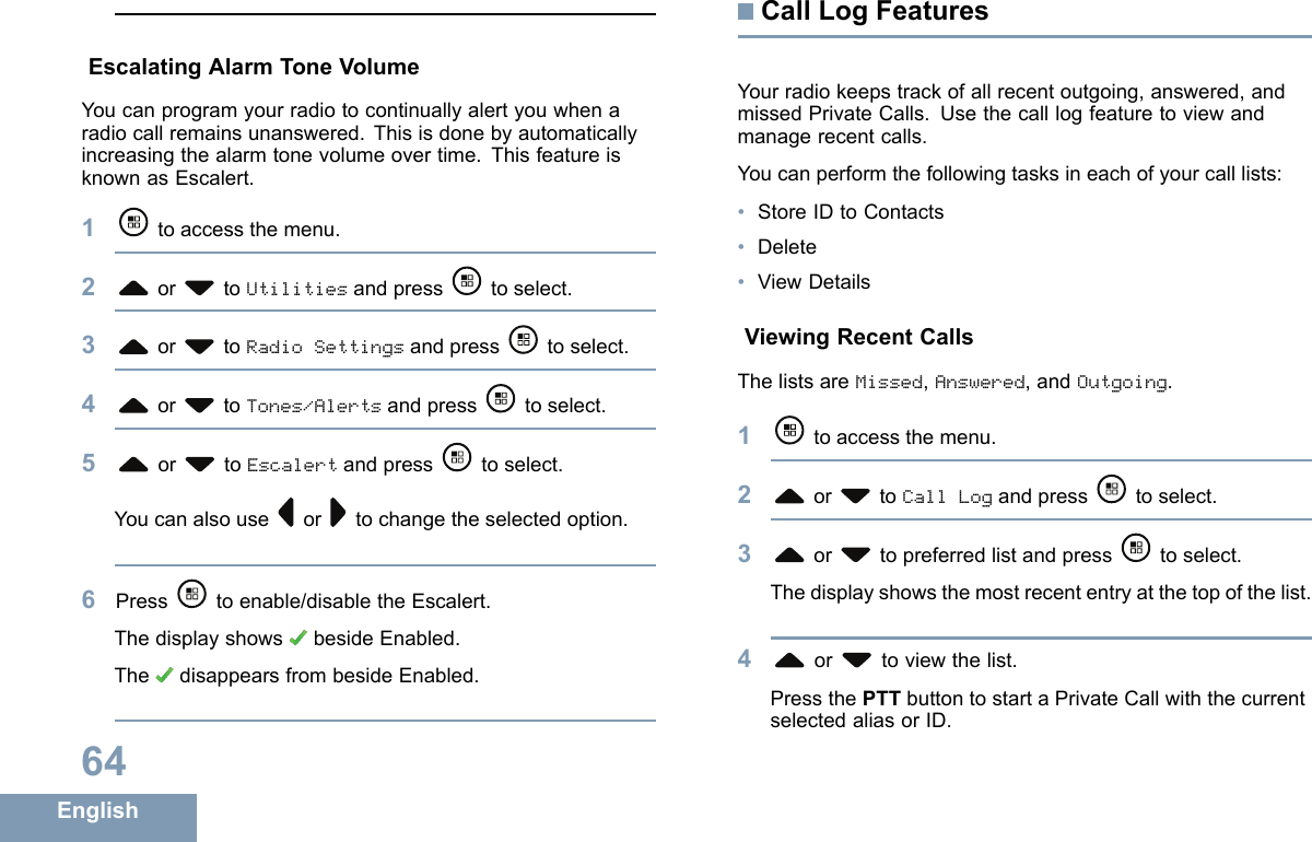 EscalatingAlarmToneVolumeYoucanprogramyourradiotocontinuallyalertyouwhenaradiocallremainsunanswered.Thisisdonebyautomaticallyincreasingthealarmtonevolumeovertime.ThisfeatureisknownasEscalert.1toaccessthemenu.2or toUtilitiesandpress toselect.3or toRadioSettingsandpress toselect.4or toTones/Alertsandpress toselect.5or toEscalertandpress toselect.Youcanalsouseor tochangetheselectedoption.6Press toenable/disabletheEscalert.ThedisplayshowsbesideEnabled.ThedisappearsfrombesideEnabled.CallLogFeaturesYourradiokeepstrackofallrecentoutgoing,answered,andmissedPrivateCalls.Usethecalllogfeaturetoviewandmanagerecentcalls.Youcanperformthefollowingtasksineachofyourcalllists:•StoreIDtoContacts•Delete•ViewDetailsViewingRecentCallsThelistsareMissed,Answered,andOutgoing.1toaccessthemenu.2or toCallLogandpress toselect.3or topreferredlistandpress toselect.Thedisplayshowsthemostrecententryatthetopofthelist.4or toviewthelist.PressthePTTbuttontostartaPrivateCallwiththecurrentselectedaliasorID.64English