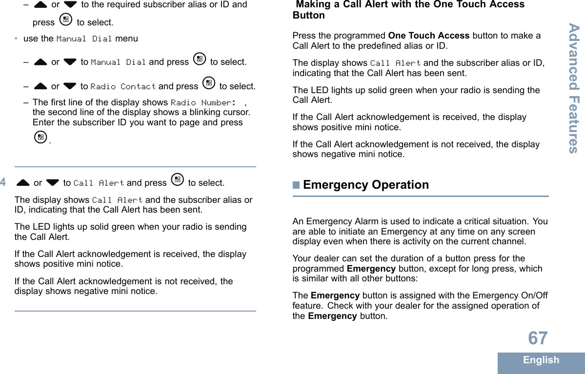 – or totherequiredsubscriberaliasorIDandpresstoselect.•usetheManualDialmenu–or toManualDialandpress toselect.–or toRadioContactandpress toselect.–TherstlineofthedisplayshowsRadioNumber:,thesecondlineofthedisplayshowsablinkingcursor.EnterthesubscriberIDyouwanttopageandpress.4or toCallAlertandpress toselect.ThedisplayshowsCallAlertandthesubscriberaliasorID,indicatingthattheCallAlerthasbeensent.TheLEDlightsupsolidgreenwhenyourradioissendingtheCallAlert.IftheCallAlertacknowledgementisreceived,thedisplayshowspositivemininotice.IftheCallAlertacknowledgementisnotreceived,thedisplayshowsnegativemininotice.MakingaCallAlertwiththeOneTouchAccessButtonPresstheprogrammedOneTouchAccessbuttontomakeaCallAlerttothepredenedaliasorID.ThedisplayshowsCallAlertandthesubscriberaliasorID,indicatingthattheCallAlerthasbeensent.TheLEDlightsupsolidgreenwhenyourradioissendingtheCallAlert.IftheCallAlertacknowledgementisreceived,thedisplayshowspositivemininotice.IftheCallAlertacknowledgementisnotreceived,thedisplayshowsnegativemininotice.EmergencyOperationAnEmergencyAlarmisusedtoindicateacriticalsituation.YouareabletoinitiateanEmergencyatanytimeonanyscreendisplayevenwhenthereisactivityonthecurrentchannel.YourdealercansetthedurationofabuttonpressfortheprogrammedEmergencybutton,exceptforlongpress,whichissimilarwithallotherbuttons:TheEmergencybuttonisassignedwiththeEmergencyOn/Offfeature.CheckwithyourdealerfortheassignedoperationoftheEmergencybutton.67EnglishAdvancedFeatures
