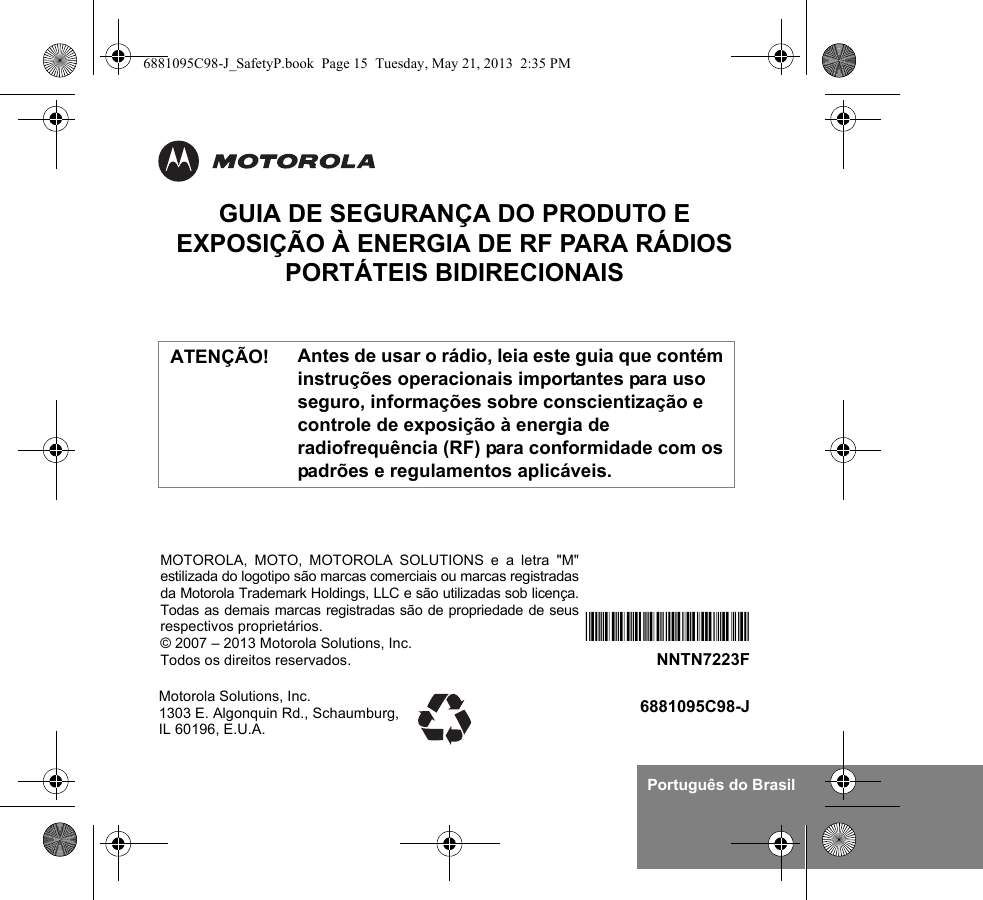 Português do BrasilGUIA DE SEGURANÇA DO PRODUTO E EXPOSIÇÃO À ENERGIA DE RF PARA RÁDIOS PORTÁTEIS BIDIRECIONAISAntes de usar o rádio, leia este guia que contém instruções operacionais importantes para uso seguro, informações sobre conscientização e controle de exposição à energia de radiofrequência (RF) para conformidade com os padrões e regulamentos aplicáveis.Motorola Solutions, Inc. 1303 E. Algonquin Rd., Schaumburg, IL 60196, E.U.A.6881095C98-J*NNTN7223F*NNTN7223FMOTOROLA, MOTO, MOTOROLA SOLUTIONS e a letra &quot;M&quot;estilizada do logotipo são marcas comerciais ou marcas registradasda Motorola Trademark Holdings, LLC e são utilizadas sob licença.Todas as demais marcas registradas são de propriedade de seusrespectivos proprietários.© 2007 – 2013 Motorola Solutions, Inc.Todos os direitos reservados. ATENÇÃO!6881095C98-J_SafetyP.book  Page 15  Tuesday, May 21, 2013  2:35 PM