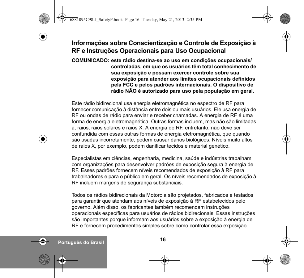 16Português do BrasilInformações sobre Conscientização e Controle de Exposição à RF e Instruções Operacionais para Uso Ocupacional COMUNICADO: este rádio destina-se ao uso em condições ocupacionais/controladas, em que os usuários têm total conhecimento de sua exposição e possam exercer controle sobre sua exposição para atender aos limites ocupacionais definidos pela FCC e pelos padrões internacionais. O dispositivo de rádio NÃO é autorizado para uso pela população em geral.Este rádio bidirecional usa energia eletromagnética no espectro de RF para fornecer comunicação à distância entre dois ou mais usuários. Ele usa energia de RF ou ondas de rádio para enviar e receber chamadas. A energia de RF é uma forma de energia eletromagnética. Outras formas incluem, mas não são limitadas a, raios, raios solares e raios X. A energia de RF, entretanto, não deve ser confundida com essas outras formas de energia eletromagnética, que quando são usadas incorretamente, podem causar danos biológicos. Níveis muito altos de raios X, por exemplo, podem danificar tecidos e material genético. Especialistas em ciências, engenharia, medicina, saúde e indústrias trabalham com organizações para desenvolver padrões de exposição segura à energia de RF. Esses padrões fornecem níveis recomendados de exposição à RF para trabalhadores e para o público em geral. Os níveis recomendados de exposição à RF incluem margens de segurança substanciais.Todos os rádios bidirecionais da Motorola são projetados, fabricados e testados para garantir que atendam aos níveis de exposição à RF estabelecidos pelo governo. Além disso, os fabricantes também recomendam instruções operacionais específicas para usuários de rádios bidirecionais. Essas instruções são importantes porque informam aos usuários sobre a exposição à energia de RF e fornecem procedimentos simples sobre como controlar essa exposição.6881095C98-J_SafetyP.book  Page 16  Tuesday, May 21, 2013  2:35 PM