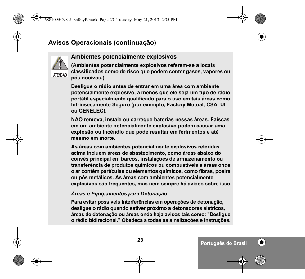 23 Português do BrasilAvisos Operacionais (continuação)Ambientes potencialmente explosivos (Ambientes potencialmente explosivos referem-se a locais classificados como de risco que podem conter gases, vapores ou pós nocivos.) Desligue o rádio antes de entrar em uma área com ambiente potencialmente explosivo, a menos que ele seja um tipo de rádio portátil especialmente qualificado para o uso em tais áreas como Intrinsecamente Seguro (por exemplo, Factory Mutual, CSA, UL ou CENELEC).NÃO remova, instale ou carregue baterias nessas áreas. Faíscas em um ambiente potencialmente explosivo podem causar uma explosão ou incêndio que pode resultar em ferimentos e até mesmo em morte.As áreas com ambientes potencialmente explosivos referidas acima incluem áreas de abastecimento, como áreas abaixo do convés principal em barcos, instalações de armazenamento ou transferência de produtos químicos ou combustíveis e áreas onde o ar contém partículas ou elementos químicos, como fibras, poeira ou pós metálicos. As áreas com ambientes potencialmente explosivos são frequentes, mas nem sempre há avisos sobre isso.Áreas e Equipamentos para DetonaçãoPara evitar possíveis interferências em operações de detonação, desligue o rádio quando estiver próximo a detonadores elétricos, áreas de detonação ou áreas onde haja avisos tais como: &quot;Desligue o rádio bidirecional.&quot; Obedeça a todas as sinalizações e instruções. ATENÇÃO6881095C98-J_SafetyP.book  Page 23  Tuesday, May 21, 2013  2:35 PM