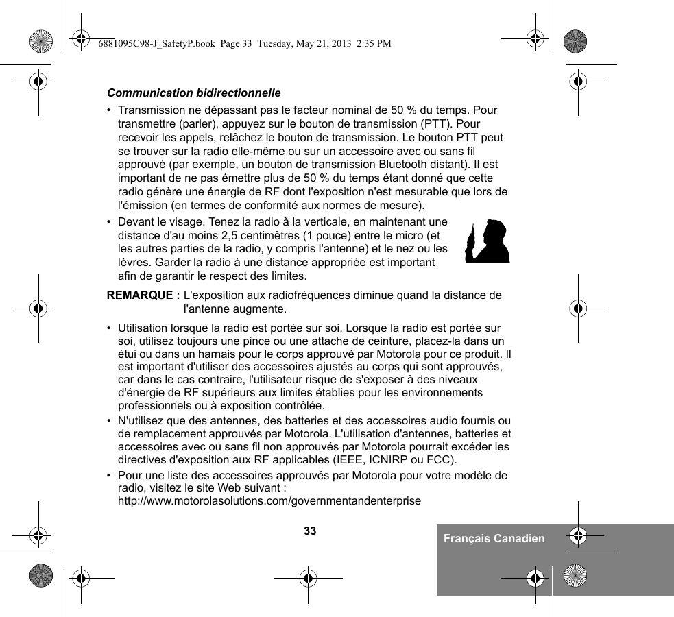 33 Français CanadienCommunication bidirectionnelle• Transmission ne dépassant pas le facteur nominal de 50 % du temps. Pour transmettre (parler), appuyez sur le bouton de transmission (PTT). Pour recevoir les appels, relâchez le bouton de transmission. Le bouton PTT peut se trouver sur la radio elle-même ou sur un accessoire avec ou sans fil approuvé (par exemple, un bouton de transmission Bluetooth distant). Il est important de ne pas émettre plus de 50 % du temps étant donné que cette radio génère une énergie de RF dont l&apos;exposition n&apos;est mesurable que lors de l&apos;émission (en termes de conformité aux normes de mesure).• Devant le visage. Tenez la radio à la verticale, en maintenant une distance d&apos;au moins 2,5 centimètres (1 pouce) entre le micro (et les autres parties de la radio, y compris l&apos;antenne) et le nez ou les lèvres. Garder la radio à une distance appropriée est important afin de garantir le respect des limites. REMARQUE : L&apos;exposition aux radiofréquences diminue quand la distance de l&apos;antenne augmente.• Utilisation lorsque la radio est portée sur soi. Lorsque la radio est portée sur soi, utilisez toujours une pince ou une attache de ceinture, placez-la dans un étui ou dans un harnais pour le corps approuvé par Motorola pour ce produit. Il est important d&apos;utiliser des accessoires ajustés au corps qui sont approuvés, car dans le cas contraire, l&apos;utilisateur risque de s&apos;exposer à des niveaux d&apos;énergie de RF supérieurs aux limites établies pour les environnements professionnels ou à exposition contrôlée. • N&apos;utilisez que des antennes, des batteries et des accessoires audio fournis ou de remplacement approuvés par Motorola. L&apos;utilisation d&apos;antennes, batteries et accessoires avec ou sans fil non approuvés par Motorola pourrait excéder les directives d&apos;exposition aux RF applicables (IEEE, ICNIRP ou FCC).• Pour une liste des accessoires approuvés par Motorola pour votre modèle de radio, visitez le site Web suivant : http://www.motorolasolutions.com/governmentandenterprise6881095C98-J_SafetyP.book  Page 33  Tuesday, May 21, 2013  2:35 PM