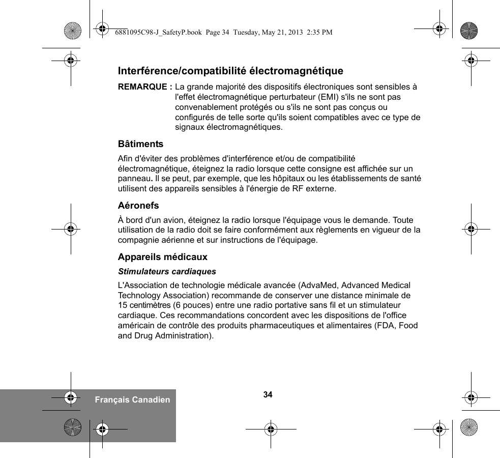 34Français CanadienInterférence/compatibilité électromagnétiqueREMARQUE : La grande majorité des dispositifs électroniques sont sensibles à l&apos;effet électromagnétique perturbateur (EMI) s&apos;ils ne sont pas convenablement protégés ou s&apos;ils ne sont pas conçus ou configurés de telle sorte qu&apos;ils soient compatibles avec ce type de signaux électromagnétiques.BâtimentsAfin d&apos;éviter des problèmes d&apos;interférence et/ou de compatibilité électromagnétique, éteignez la radio lorsque cette consigne est affichée sur un panneau. Il se peut, par exemple, que les hôpitaux ou les établissements de santé utilisent des appareils sensibles à l&apos;énergie de RF externe.AéronefsÀ bord d&apos;un avion, éteignez la radio lorsque l&apos;équipage vous le demande. Toute utilisation de la radio doit se faire conformément aux règlements en vigueur de la compagnie aérienne et sur instructions de l&apos;équipage.Appareils médicauxStimulateurs cardiaquesL&apos;Association de technologie médicale avancée (AdvaMed, Advanced Medical Technology Association) recommande de conserver une distance minimale de 15 centimètres (6 pouces) entre une radio portative sans fil et un stimulateur cardiaque. Ces recommandations concordent avec les dispositions de l&apos;office américain de contrôle des produits pharmaceutiques et alimentaires (FDA, Food and Drug Administration).6881095C98-J_SafetyP.book  Page 34  Tuesday, May 21, 2013  2:35 PM