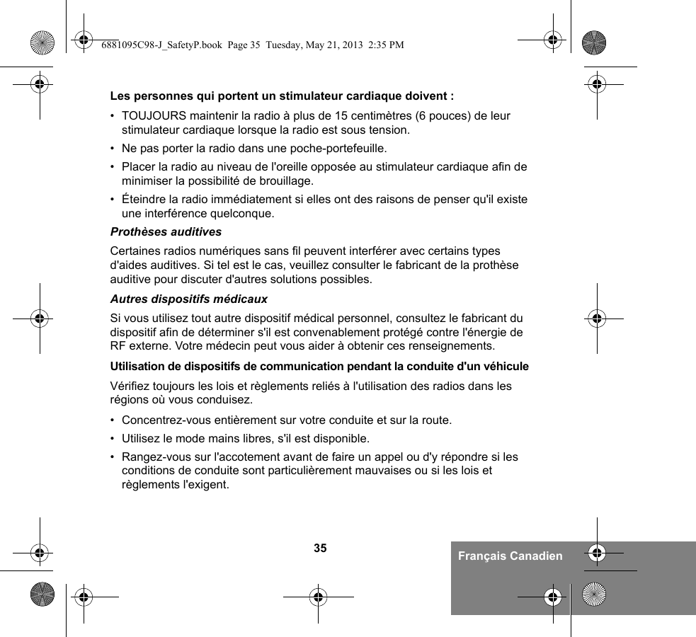 35 Français CanadienLes personnes qui portent un stimulateur cardiaque doivent :• TOUJOURS maintenir la radio à plus de 15 centimètres (6 pouces) de leur stimulateur cardiaque lorsque la radio est sous tension.• Ne pas porter la radio dans une poche-portefeuille.• Placer la radio au niveau de l&apos;oreille opposée au stimulateur cardiaque afin de minimiser la possibilité de brouillage.• Éteindre la radio immédiatement si elles ont des raisons de penser qu&apos;il existe une interférence quelconque.Prothèses auditivesCertaines radios numériques sans fil peuvent interférer avec certains types d&apos;aides auditives. Si tel est le cas, veuillez consulter le fabricant de la prothèse auditive pour discuter d&apos;autres solutions possibles.Autres dispositifs médicauxSi vous utilisez tout autre dispositif médical personnel, consultez le fabricant du dispositif afin de déterminer s&apos;il est convenablement protégé contre l&apos;énergie de RF externe. Votre médecin peut vous aider à obtenir ces renseignements.Utilisation de dispositifs de communication pendant la conduite d&apos;un véhiculeVérifiez toujours les lois et règlements reliés à l&apos;utilisation des radios dans les régions où vous conduisez.• Concentrez-vous entièrement sur votre conduite et sur la route.• Utilisez le mode mains libres, s&apos;il est disponible.• Rangez-vous sur l&apos;accotement avant de faire un appel ou d&apos;y répondre si les conditions de conduite sont particulièrement mauvaises ou si les lois et règlements l&apos;exigent.6881095C98-J_SafetyP.book  Page 35  Tuesday, May 21, 2013  2:35 PM