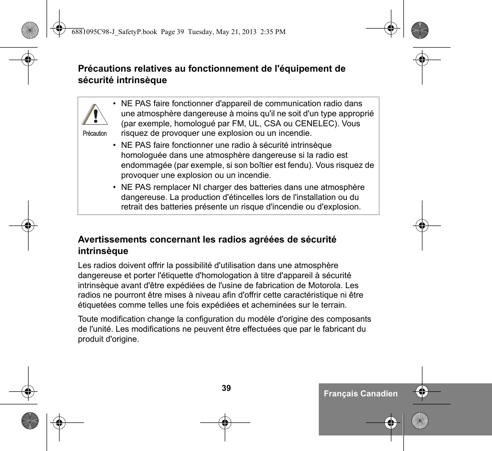 39 Français CanadienPrécautions relatives au fonctionnement de l&apos;équipement de sécurité intrinsèqueAvertissements concernant les radios agréées de sécurité intrinsèqueLes radios doivent offrir la possibilité d&apos;utilisation dans une atmosphère dangereuse et porter l&apos;étiquette d&apos;homologation à titre d&apos;appareil à sécurité intrinsèque avant d&apos;être expédiées de l&apos;usine de fabrication de Motorola. Les radios ne pourront être mises à niveau afin d&apos;offrir cette caractéristique ni être étiquetées comme telles une fois expédiées et acheminées sur le terrain.Toute modification change la configuration du modèle d&apos;origine des composants de l&apos;unité. Les modifications ne peuvent être effectuées que par le fabricant du produit d&apos;origine.• NE PAS faire fonctionner d&apos;appareil de communication radio dans une atmosphère dangereuse à moins qu&apos;il ne soit d&apos;un type approprié (par exemple, homologué par FM, UL, CSA ou CENELEC). Vous risquez de provoquer une explosion ou un incendie.• NE PAS faire fonctionner une radio à sécurité intrinsèque homologuée dans une atmosphère dangereuse si la radio est endommagée (par exemple, si son boîtier est fendu). Vous risquez de provoquer une explosion ou un incendie.• NE PAS remplacer NI charger des batteries dans une atmosphère dangereuse. La production d&apos;étincelles lors de l&apos;installation ou du retrait des batteries présente un risque d&apos;incendie ou d&apos;explosion.Précaution6881095C98-J_SafetyP.book  Page 39  Tuesday, May 21, 2013  2:35 PM