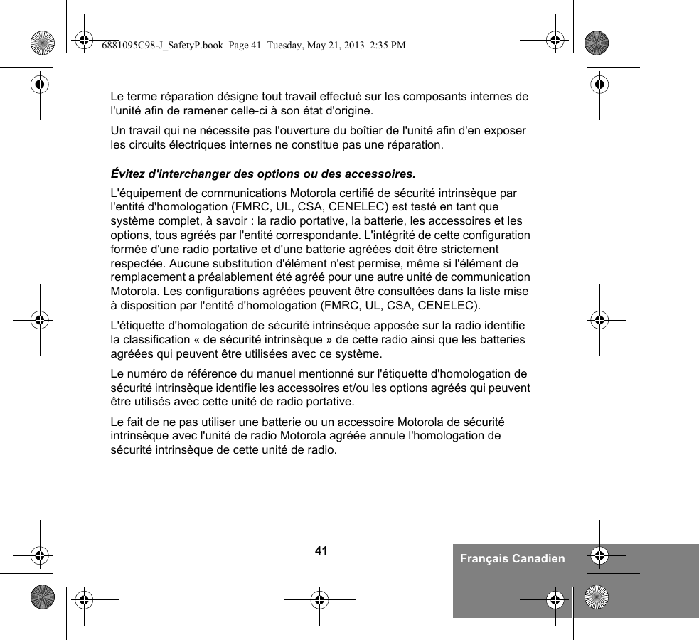 41 Français CanadienLe terme réparation désigne tout travail effectué sur les composants internes de l&apos;unité afin de ramener celle-ci à son état d&apos;origine.Un travail qui ne nécessite pas l&apos;ouverture du boîtier de l&apos;unité afin d&apos;en exposer les circuits électriques internes ne constitue pas une réparation. Évitez d&apos;interchanger des options ou des accessoires.L&apos;équipement de communications Motorola certifié de sécurité intrinsèque par l&apos;entité d&apos;homologation (FMRC, UL, CSA, CENELEC) est testé en tant que système complet, à savoir : la radio portative, la batterie, les accessoires et les options, tous agréés par l&apos;entité correspondante. L&apos;intégrité de cette configuration formée d&apos;une radio portative et d&apos;une batterie agréées doit être strictement respectée. Aucune substitution d&apos;élément n&apos;est permise, même si l&apos;élément de remplacement a préalablement été agréé pour une autre unité de communication Motorola. Les configurations agréées peuvent être consultées dans la liste mise à disposition par l&apos;entité d&apos;homologation (FMRC, UL, CSA, CENELEC). L&apos;étiquette d&apos;homologation de sécurité intrinsèque apposée sur la radio identifie la classification « de sécurité intrinsèque » de cette radio ainsi que les batteries agréées qui peuvent être utilisées avec ce système. Le numéro de référence du manuel mentionné sur l&apos;étiquette d&apos;homologation de sécurité intrinsèque identifie les accessoires et/ou les options agréés qui peuvent être utilisés avec cette unité de radio portative. Le fait de ne pas utiliser une batterie ou un accessoire Motorola de sécurité intrinsèque avec l&apos;unité de radio Motorola agréée annule l&apos;homologation de sécurité intrinsèque de cette unité de radio.6881095C98-J_SafetyP.book  Page 41  Tuesday, May 21, 2013  2:35 PM