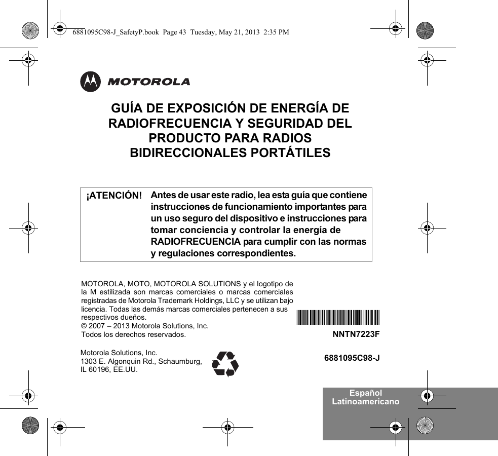 Español LatinoamericanoGUÍA DE EXPOSICIÓN DE ENERGÍA DE RADIOFRECUENCIA Y SEGURIDAD DEL PRODUCTO PARA RADIOS BIDIRECCIONALES PORTÁTILESAntes de usar este radio, lea esta guía que contiene instrucciones de funcionamiento importantes para un uso seguro del dispositivo e instrucciones para tomar conciencia y controlar la energía de RADIOFRECUENCIA para cumplir con las normas y regulaciones correspondientes.Motorola Solutions, Inc. 1303 E. Algonquin Rd., Schaumburg, IL 60196, EE.UU.6881095C98-J*NNTN7223F*NNTN7223FMOTOROLA, MOTO, MOTOROLA SOLUTIONS y el logotipo dela M estilizada son marcas comerciales o marcas comercialesregistradas de Motorola Trademark Holdings, LLC y se utilizan bajolicencia. Todas las demás marcas comerciales pertenecen a sus respectivos dueños.© 2007 – 2013 Motorola Solutions, Inc.Todos los derechos reservados. ¡ATENCIÓN!6881095C98-J_SafetyP.book  Page 43  Tuesday, May 21, 2013  2:35 PM