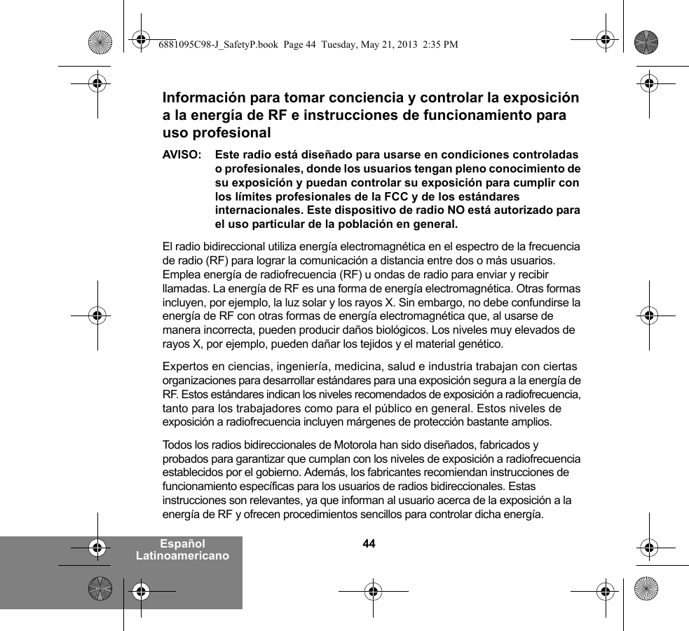 44Español LatinoamericanoInformación para tomar conciencia y controlar la exposición a la energía de RF e instrucciones de funcionamiento para uso profesional AVISO: Este radio está diseñado para usarse en condiciones controladas o profesionales, donde los usuarios tengan pleno conocimiento de su exposición y puedan controlar su exposición para cumplir con los límites profesionales de la FCC y de los estándares internacionales. Este dispositivo de radio NO está autorizado para el uso particular de la población en general.El radio bidireccional utiliza energía electromagnética en el espectro de la frecuencia de radio (RF) para lograr la comunicación a distancia entre dos o más usuarios. Emplea energía de radiofrecuencia (RF) u ondas de radio para enviar y recibir llamadas. La energía de RF es una forma de energía electromagnética. Otras formas incluyen, por ejemplo, la luz solar y los rayos X. Sin embargo, no debe confundirse la energía de RF con otras formas de energía electromagnética que, al usarse de manera incorrecta, pueden producir daños biológicos. Los niveles muy elevados de rayos X, por ejemplo, pueden dañar los tejidos y el material genético. Expertos en ciencias, ingeniería, medicina, salud e industria trabajan con ciertas organizaciones para desarrollar estándares para una exposición segura a la energía de RF. Estos estándares indican los niveles recomendados de exposición a radiofrecuencia, tanto para los trabajadores como para el público en general. Estos niveles de exposición a radiofrecuencia incluyen márgenes de protección bastante amplios.Todos los radios bidireccionales de Motorola han sido diseñados, fabricados y probados para garantizar que cumplan con los niveles de exposición a radiofrecuencia establecidos por el gobierno. Además, los fabricantes recomiendan instrucciones de funcionamiento específicas para los usuarios de radios bidireccionales. Estas instrucciones son relevantes, ya que informan al usuario acerca de la exposición a la energía de RF y ofrecen procedimientos sencillos para controlar dicha energía.6881095C98-J_SafetyP.book  Page 44  Tuesday, May 21, 2013  2:35 PM